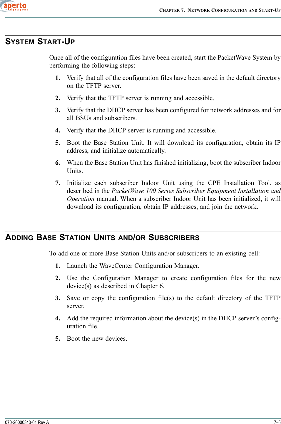 7–5070-20000340-01 Rev ACHAPTER 7.  NETWORK CONFIGURATION AND START-UPSYSTEM START-UPOnce all of the configuration files have been created, start the PacketWave System byperforming the following steps:1. Verify that all of the configuration files have been saved in the default directoryon the TFTP server.2. Verify that the TFTP server is running and accessible.3. Verify that the DHCP server has been configured for network addresses and forall BSUs and subscribers.4. Verify that the DHCP server is running and accessible.5. Boot the Base Station Unit. It will download its configuration, obtain its IPaddress, and initialize automatically.6. When the Base Station Unit has finished initializing, boot the subscriber IndoorUnits.7. Initialize each subscriber Indoor Unit using the CPE Installation Tool, asdescribed in the PacketWave 100 Series Subscriber Equipment Installation andOperation manual. When a subscriber Indoor Unit has been initialized, it willdownload its configuration, obtain IP addresses, and join the network.ADDING BASE STATION UNITS AND/OR SUBSCRIBERSTo add one or more Base Station Units and/or subscribers to an existing cell:1. Launch the WaveCenter Configuration Manager.2. Use the Configuration Manager to create configuration files for the newdevice(s) as described in Chapter 6.3. Save or copy the configuration file(s) to the default directory of the TFTPserver.4. Add the required information about the device(s) in the DHCP server’s config-uration file.5. Boot the new devices.