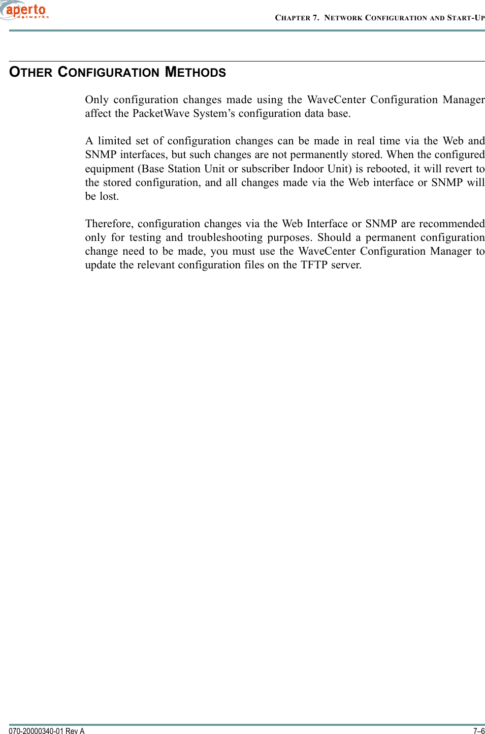 CHAPTER 7.  NETWORK CONFIGURATION AND START-UP7–6070-20000340-01 Rev AOTHER CONFIGURATION METHODSOnly configuration changes made using the WaveCenter Configuration Manageraffect the PacketWave System’s configuration data base. A limited set of configuration changes can be made in real time via the Web andSNMP interfaces, but such changes are not permanently stored. When the configuredequipment (Base Station Unit or subscriber Indoor Unit) is rebooted, it will revert tothe stored configuration, and all changes made via the Web interface or SNMP willbe lost.Therefore, configuration changes via the Web Interface or SNMP are recommendedonly for testing and troubleshooting purposes. Should a permanent configurationchange need to be made, you must use the WaveCenter Configuration Manager toupdate the relevant configuration files on the TFTP server.