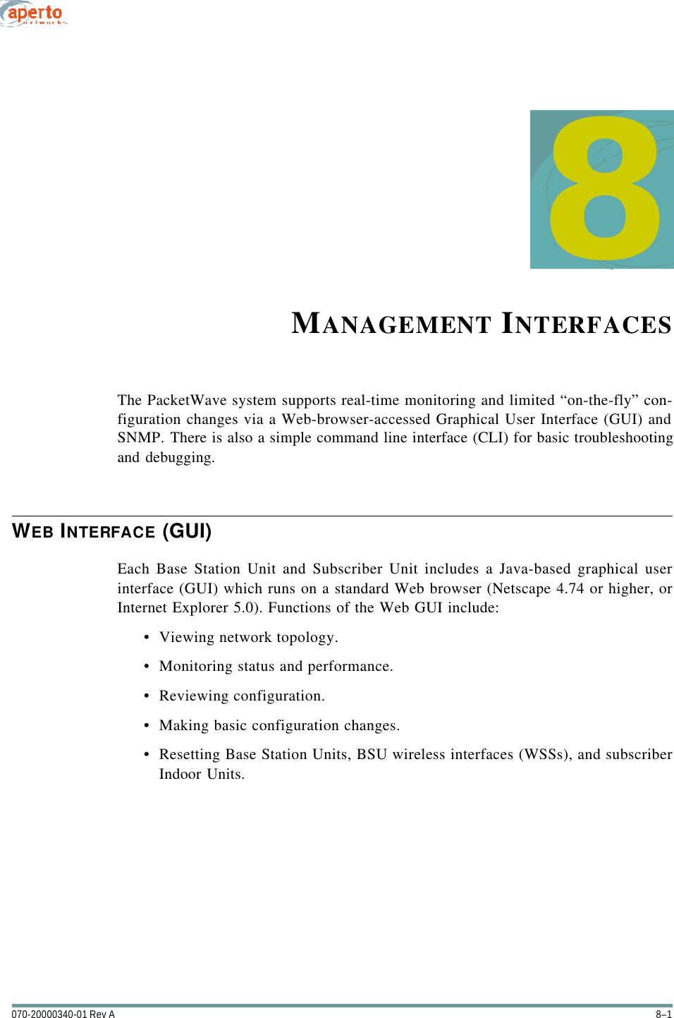 8–1070-20000340-01 Rev A8MANAGEMENT INTERFACESThe PacketWave system supports real-time monitoring and limited “on-the-fly” con-figuration changes via a Web-browser-accessed Graphical User Interface (GUI) andSNMP. There is also a simple command line interface (CLI) for basic troubleshootingand debugging.WEB INTERFACE (GUI)Each Base Station Unit and Subscriber Unit includes a Java-based graphical userinterface (GUI) which runs on a standard Web browser (Netscape 4.74 or higher, orInternet Explorer 5.0). Functions of the Web GUI include:•Viewing network topology.•Monitoring status and performance.•Reviewing configuration.•Making basic configuration changes.•Resetting Base Station Units, BSU wireless interfaces (WSSs), and subscriberIndoor Units.