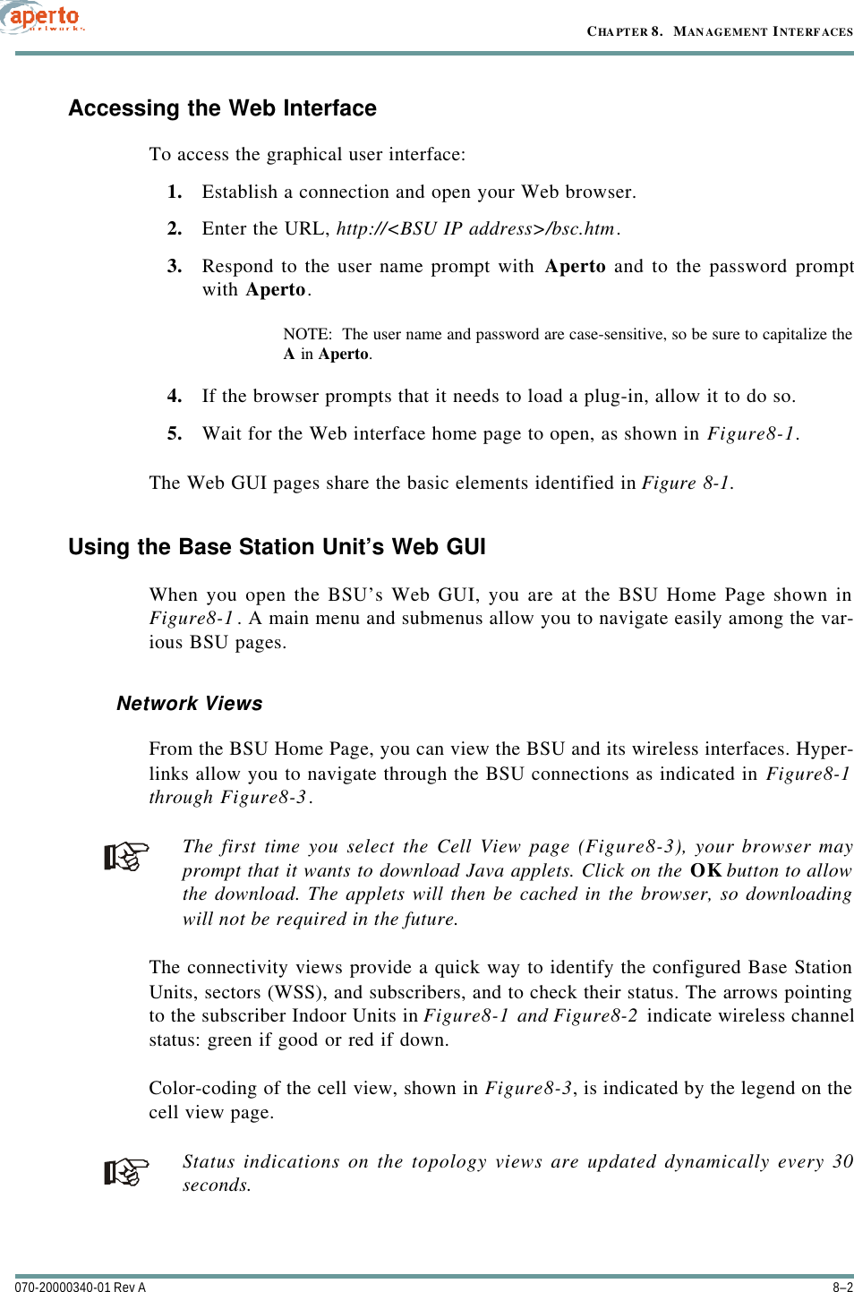 CHAPTER 8.   MANAGEMENT INTERFACES8–2070-20000340-01 Rev AAccessing the Web InterfaceTo access the graphical user interface:1. Establish a connection and open your Web browser.2. Enter the URL, http://&lt;BSU IP address&gt;/bsc.htm.3. Respond to the user name prompt with Aperto and to the password promptwith Aperto.NOTE:  The user name and password are case-sensitive, so be sure to capitalize theA in Aperto.4. If the browser prompts that it needs to load a plug-in, allow it to do so.5. Wait for the Web interface home page to open, as shown in Figure8-1.The Web GUI pages share the basic elements identified in Figure8-1.Using the Base Station Unit’s Web GUIWhen you open the BSU’s Web GUI, you are at the BSU Home Page shown inFigure8-1. A main menu and submenus allow you to navigate easily among the var-ious BSU pages.Network ViewsFrom the BSU Home Page, you can view the BSU and its wireless interfaces. Hyper-links allow you to navigate through the BSU connections as indicated in Figure8-1through Figure8-3.The first time you select the Cell View page (Figure8-3), your browser mayprompt that it wants to download Java applets. Click on the OK button to allowthe download. The applets will then be cached in the browser, so downloadingwill not be required in the future.The connectivity views provide a quick way to identify the configured Base StationUnits, sectors (WSS), and subscribers, and to check their status. The arrows pointingto the subscriber Indoor Units in Figure8-1 and Figure8-2 indicate wireless channelstatus: green if good or red if down.Color-coding of the cell view, shown in Figure8-3, is indicated by the legend on thecell view page.Status indications on the topology views are updated dynamically every 30seconds.