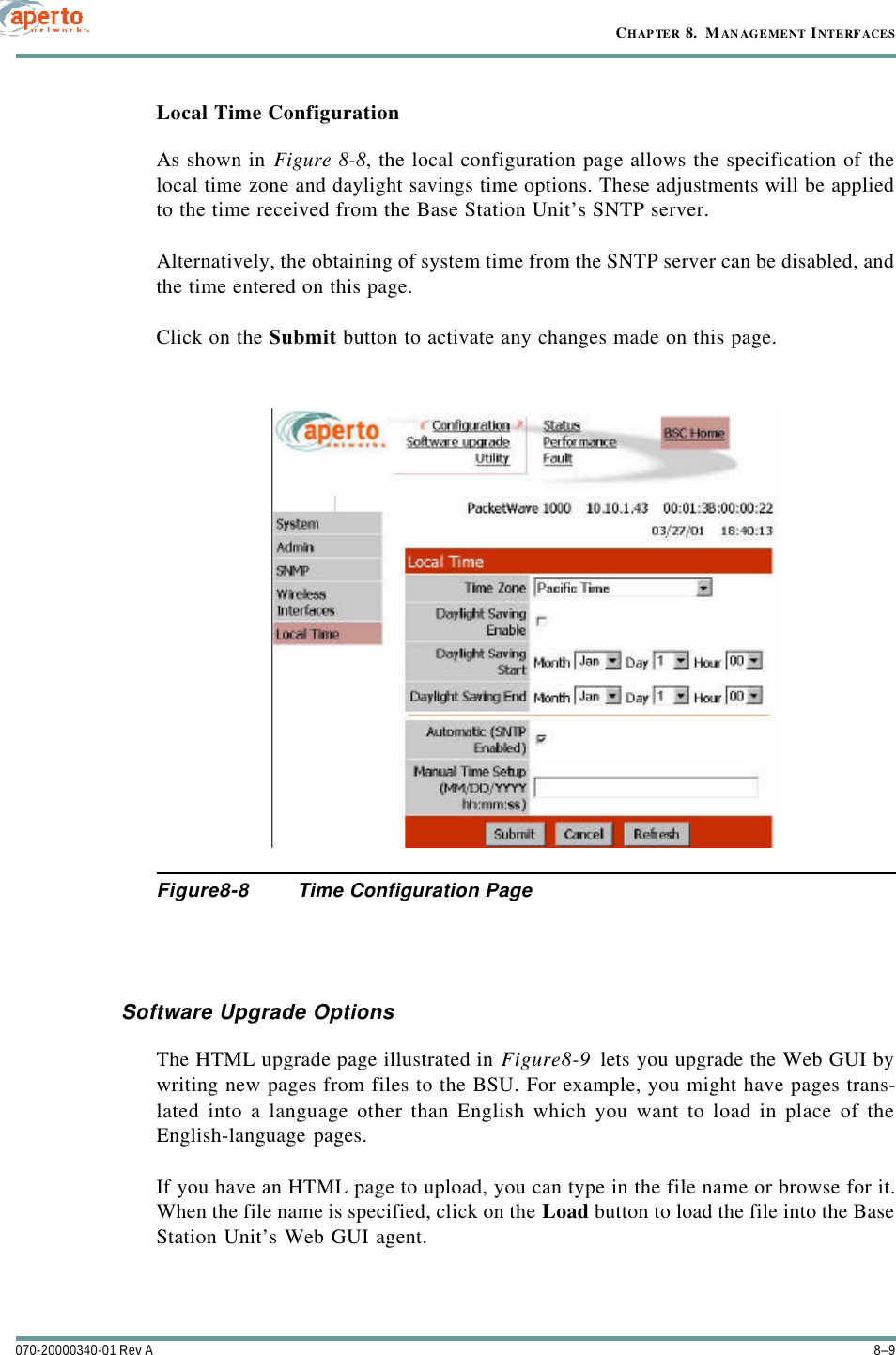 8–9070-20000340-01 Rev ACHAPTER 8.  MANAGEMENT INTERFACESLocal Time ConfigurationAs shown in Figure8-8, the local configuration page allows the specification of thelocal time zone and daylight savings time options. These adjustments will be appliedto the time received from the Base Station Unit’s SNTP server.Alternatively, the obtaining of system time from the SNTP server can be disabled, andthe time entered on this page.Click on the Submit button to activate any changes made on this page.Figure8-8 Time Configuration PageSoftware Upgrade OptionsThe HTML upgrade page illustrated in Figure8-9 lets you upgrade the Web GUI bywriting new pages from files to the BSU. For example, you might have pages trans-lated into a language other than English which you want to load in place of theEnglish-language pages.If you have an HTML page to upload, you can type in the file name or browse for it.When the file name is specified, click on the Load button to load the file into the BaseStation Unit’s Web GUI agent.