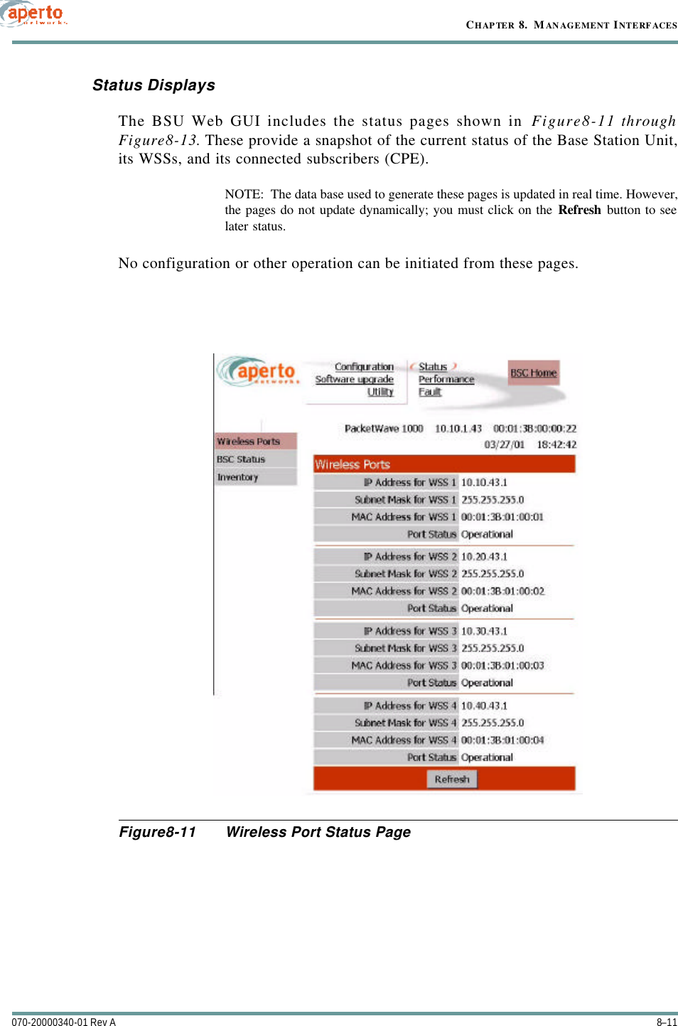 8–11070-20000340-01 Rev ACHAPTER 8.  MANAGEMENT INTERFACESStatus DisplaysThe BSU Web GUI includes the status pages shown in Figure8-11 throughFigure8-13. These provide a snapshot of the current status of the Base Station Unit,its WSSs, and its connected subscribers (CPE).NOTE:  The data base used to generate these pages is updated in real time. However,the pages do not update dynamically; you must click on the Refresh button to seelater status.No configuration or other operation can be initiated from these pages.Figure8-11 Wireless Port Status Page