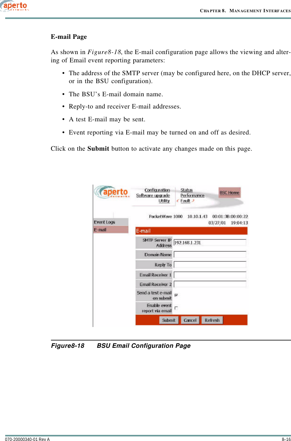 CHAPTER 8.   MANAGEMENT INTERFACES8–16070-20000340-01 Rev AE-mail PageAs shown in Figure8-18, the E-mail configuration page allows the viewing and alter-ing of Email event reporting parameters:•The address of the SMTP server (may be configured here, on the DHCP server,or in the BSU configuration).•The BSU’s E-mail domain name.•Reply-to and receiver E-mail addresses.•A test E-mail may be sent.•Event reporting via E-mail may be turned on and off as desired.Click on the Submit button to activate any changes made on this page.Figure8-18 BSU Email Configuration Page