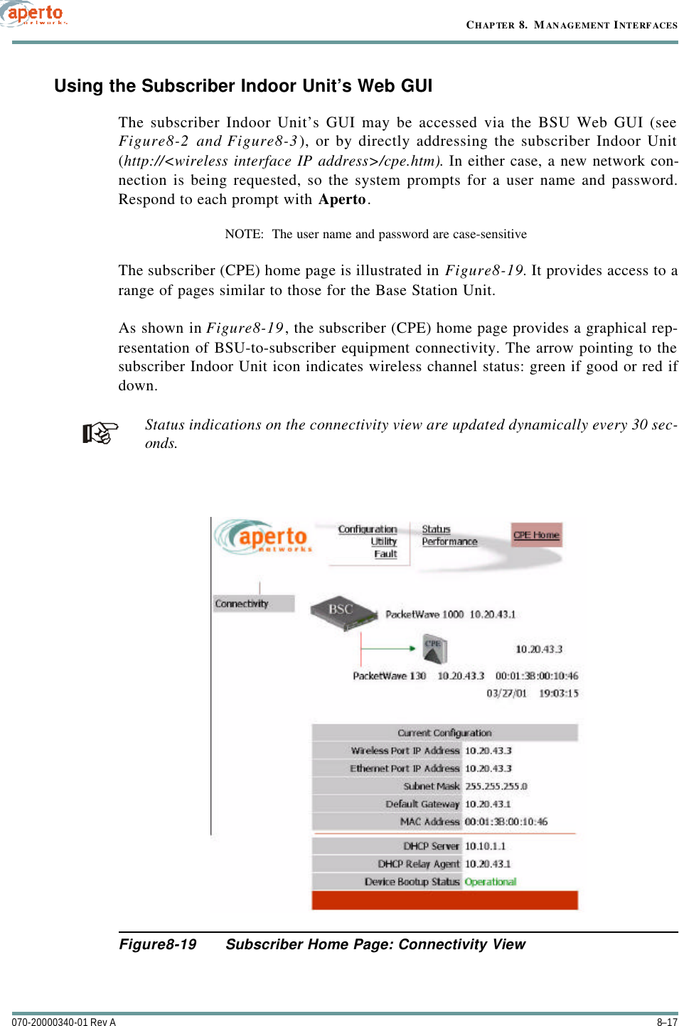 8–17070-20000340-01 Rev ACHAPTER 8.  MANAGEMENT INTERFACESUsing the Subscriber Indoor Unit’s Web GUIThe subscriber Indoor Unit’s GUI may be accessed via the BSU Web GUI (seeFigure8-2 and Figure8-3), or by directly addressing the subscriber Indoor Unit(http://&lt;wireless interface IP address&gt;/cpe.htm). In either case, a new network con-nection is being requested, so the system prompts for a user name and password.Respond to each prompt with Aperto.NOTE:  The user name and password are case-sensitiveThe subscriber (CPE) home page is illustrated in Figure8-19. It provides access to arange of pages similar to those for the Base Station Unit.As shown in Figure8-19, the subscriber (CPE) home page provides a graphical rep-resentation of BSU-to-subscriber equipment connectivity. The arrow pointing to thesubscriber Indoor Unit icon indicates wireless channel status: green if good or red ifdown.Status indications on the connectivity view are updated dynamically every 30 sec-onds.Figure8-19 Subscriber Home Page: Connectivity View