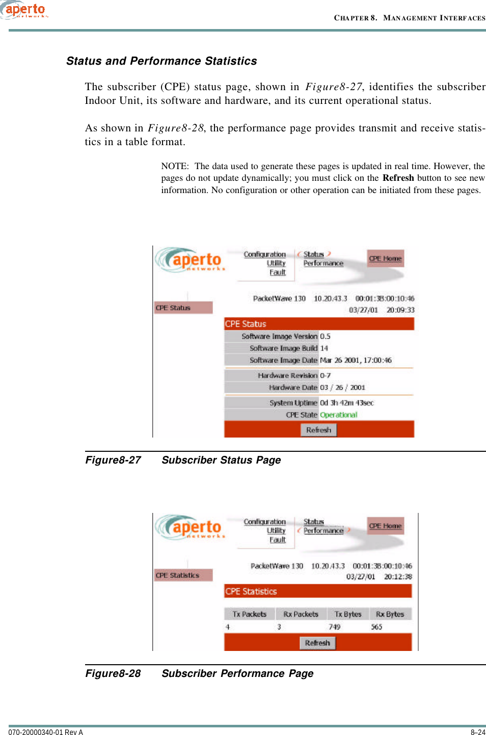 CHAPTER 8.   MANAGEMENT INTERFACES8–24070-20000340-01 Rev AStatus and Performance StatisticsThe subscriber (CPE) status page, shown in Figure8-27, identifies the subscriberIndoor Unit, its software and hardware, and its current operational status.As shown in Figure8-28, the performance page provides transmit and receive statis-tics in a table format.NOTE:  The data used to generate these pages is updated in real time. However, thepages do not update dynamically; you must click on the Refresh button to see newinformation. No configuration or other operation can be initiated from these pages.Figure8-27 Subscriber Status PageFigure8-28 Subscriber Performance Page