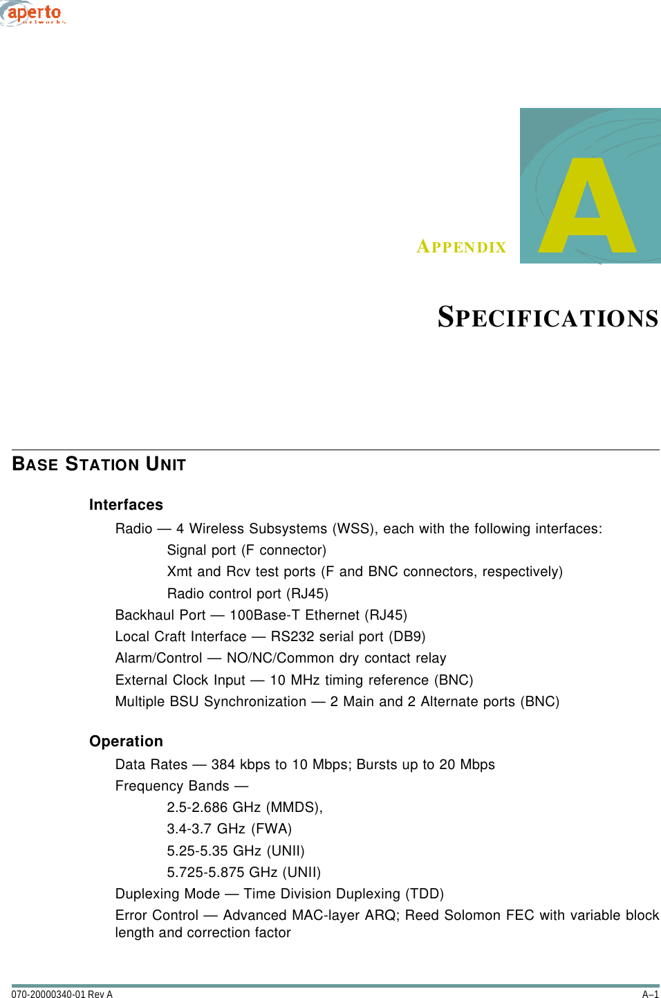 A–1070-20000340-01 Rev AAPPENDIX     ASPECIFICATIONSBASE STATION UNITInterfacesRadio — 4 Wireless Subsystems (WSS), each with the following interfaces:Signal port (F connector)Xmt and Rcv test ports (F and BNC connectors, respectively)Radio control port (RJ45)Backhaul Port — 100Base-T Ethernet (RJ45)Local Craft Interface — RS232 serial port (DB9)Alarm/Control — NO/NC/Common dry contact relayExternal Clock Input — 10 MHz timing reference (BNC)Multiple BSU Synchronization — 2 Main and 2 Alternate ports (BNC)OperationData Rates — 384 kbps to 10 Mbps; Bursts up to 20 MbpsFrequency Bands — 2.5-2.686 GHz (MMDS), 3.4-3.7 GHz (FWA)5.25-5.35 GHz (UNII)5.725-5.875 GHz (UNII)Duplexing Mode — Time Division Duplexing (TDD)Error Control — Advanced MAC-layer ARQ; Reed Solomon FEC with variable blocklength and correction factor