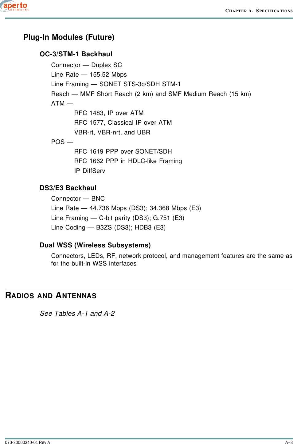 A–3070-20000340-01 Rev ACHAPTER A.  SPECIFICATIONSPlug-In Modules (Future)OC-3/STM-1 BackhaulConnector — Duplex SCLine Rate — 155.52 MbpsLine Framing — SONET STS-3c/SDH STM-1Reach — MMF Short Reach (2 km) and SMF Medium Reach (15 km)ATM — RFC 1483, IP over ATMRFC 1577, Classical IP over ATMVBR-rt, VBR-nrt, and UBRPOS — RFC 1619 PPP over SONET/SDHRFC 1662 PPP in HDLC-like FramingIP DiffServDS3/E3 BackhaulConnector — BNCLine Rate — 44.736 Mbps (DS3); 34.368 Mbps (E3)Line Framing — C-bit parity (DS3); G.751 (E3)Line Coding — B3ZS (DS3); HDB3 (E3)Dual WSS (Wireless Subsystems) Connectors, LEDs, RF, network protocol, and management features are the same asfor the built-in WSS interfacesRADIOS AND ANTENNASSee Tables A-1 and A-2