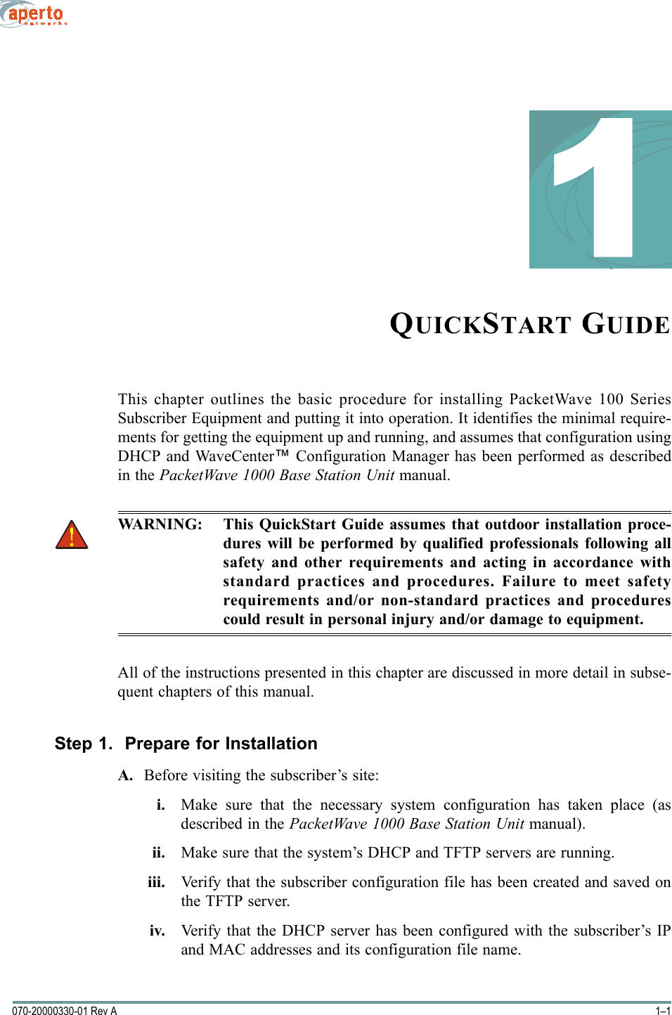 1–1070-20000330-01 Rev A1QUICKSTART GUIDEThis chapter outlines the basic procedure for installing PacketWave 100 SeriesSubscriber Equipment and putting it into operation. It identifies the minimal require-ments for getting the equipment up and running, and assumes that configuration usingDHCP and WaveCenter™ Configuration Manager has been performed as describedin the PacketWave 1000 Base Station Unit manual.WARNING: This QuickStart Guide assumes that outdoor installation proce-dures will be performed by qualified professionals following allsafety and other requirements and acting in accordance withstandard practices and procedures. Failure to meet safetyrequirements and/or non-standard practices and procedurescould result in personal injury and/or damage to equipment. All of the instructions presented in this chapter are discussed in more detail in subse-quent chapters of this manual.Step 1.  Prepare for InstallationA. Before visiting the subscriber’s site:i. Make sure that the necessary system configuration has taken place (asdescribed in the PacketWave 1000 Base Station Unit manual).ii. Make sure that the system’s DHCP and TFTP servers are running.iii. Verify that the subscriber configuration file has been created and saved onthe TFTP server.iv. Verify that the DHCP server has been configured with the subscriber’s IPand MAC addresses and its configuration file name.