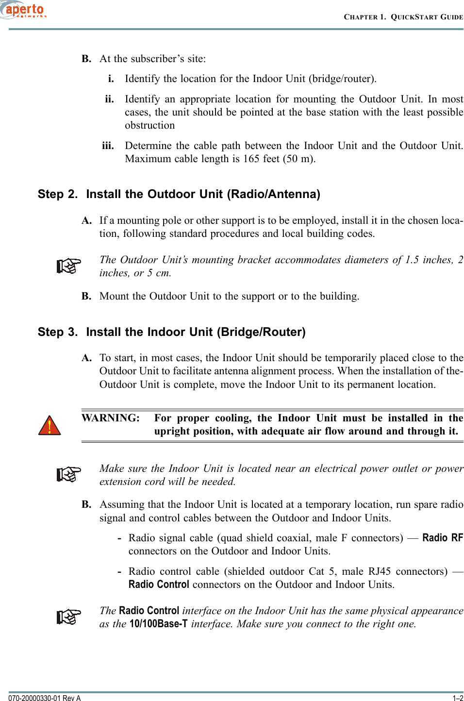 CHAPTER 1.  QUICKSTART GUIDE1–2070-20000330-01 Rev AB. At the subscriber’s site:i. Identify the location for the Indoor Unit (bridge/router).ii. Identify an appropriate location for mounting the Outdoor Unit. In mostcases, the unit should be pointed at the base station with the least possibleobstructioniii. Determine the cable path between the Indoor Unit and the Outdoor Unit.Maximum cable length is 165 feet (50 m).Step 2.  Install the Outdoor Unit (Radio/Antenna)A. If a mounting pole or other support is to be employed, install it in the chosen loca-tion, following standard procedures and local building codes.The Outdoor Unit’s mounting bracket accommodates diameters of 1.5 inches, 2inches, or 5 cm.B. Mount the Outdoor Unit to the support or to the building.Step 3.  Install the Indoor Unit (Bridge/Router)A. To start, in most cases, the Indoor Unit should be temporarily placed close to theOutdoor Unit to facilitate antenna alignment process. When the installation of the-Outdoor Unit is complete, move the Indoor Unit to its permanent location.WARNING: For proper cooling, the Indoor Unit must be installed in theupright position, with adequate air flow around and through it.Make sure the Indoor Unit is located near an electrical power outlet or powerextension cord will be needed.B. Assuming that the Indoor Unit is located at a temporary location, run spare radiosignal and control cables between the Outdoor and Indoor Units.-Radio signal cable (quad shield coaxial, male F connectors) — Radio RFconnectors on the Outdoor and Indoor Units.-Radio control cable (shielded outdoor Cat 5, male RJ45 connectors) —Radio Control connectors on the Outdoor and Indoor Units.The Radio Control interface on the Indoor Unit has the same physical appearanceas the 10/100Base-T interface. Make sure you connect to the right one.