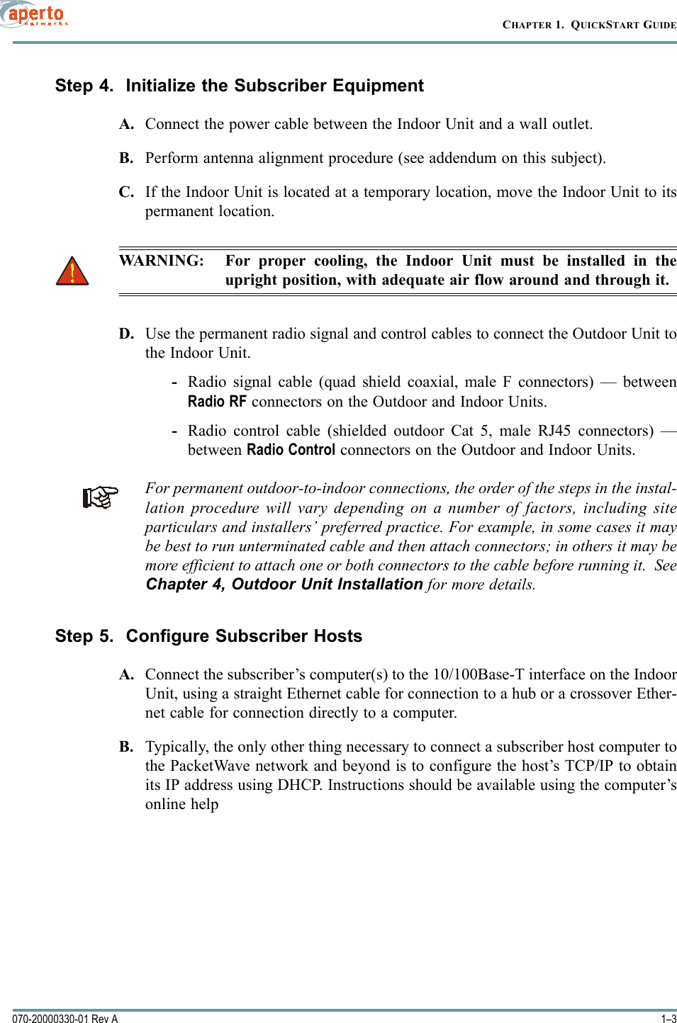 1–3070-20000330-01 Rev ACHAPTER 1.  QUICKSTART GUIDEStep 4.  Initialize the Subscriber EquipmentA. Connect the power cable between the Indoor Unit and a wall outlet.B. Perform antenna alignment procedure (see addendum on this subject).C. If the Indoor Unit is located at a temporary location, move the Indoor Unit to itspermanent location. WARNING: For proper cooling, the Indoor Unit must be installed in theupright position, with adequate air flow around and through it.D. Use the permanent radio signal and control cables to connect the Outdoor Unit tothe Indoor Unit.-Radio signal cable (quad shield coaxial, male F connectors) — betweenRadio RF connectors on the Outdoor and Indoor Units.-Radio control cable (shielded outdoor Cat 5, male RJ45 connectors) —between Radio Control connectors on the Outdoor and Indoor Units.For permanent outdoor-to-indoor connections, the order of the steps in the instal-lation procedure will vary depending on a number of factors, including siteparticulars and installers’ preferred practice. For example, in some cases it maybe best to run unterminated cable and then attach connectors; in others it may bemore efficient to attach one or both connectors to the cable before running it.  SeeChapter 4, Outdoor Unit Installation for more details.Step 5.  Configure Subscriber HostsA. Connect the subscriber’s computer(s) to the 10/100Base-T interface on the IndoorUnit, using a straight Ethernet cable for connection to a hub or a crossover Ether-net cable for connection directly to a computer.B. Typically, the only other thing necessary to connect a subscriber host computer tothe PacketWave network and beyond is to configure the host’s TCP/IP to obtainits IP address using DHCP. Instructions should be available using the computer’sonline help