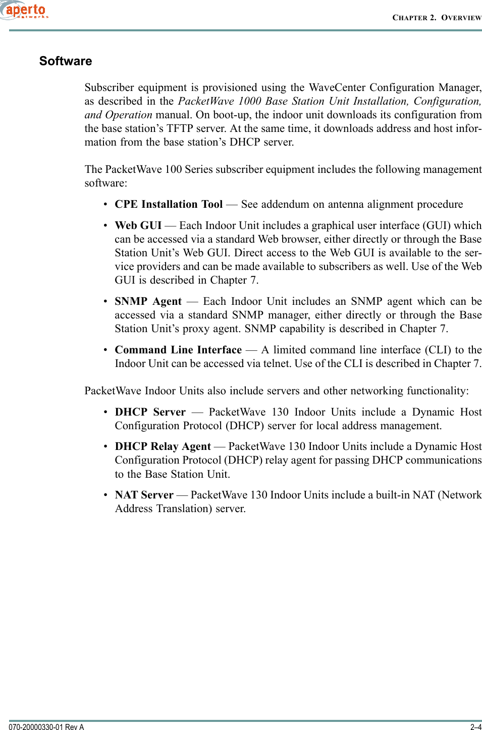 CHAPTER 2.  OVERVIEW2–4070-20000330-01 Rev ASoftwareSubscriber equipment is provisioned using the WaveCenter Configuration Manager,as described in the PacketWave 1000 Base Station Unit Installation, Configuration,and Operation manual. On boot-up, the indoor unit downloads its configuration fromthe base station’s TFTP server. At the same time, it downloads address and host infor-mation from the base station’s DHCP server.The PacketWave 100 Series subscriber equipment includes the following managementsoftware:•CPE Installation Tool — See addendum on antenna alignment procedure•Web GUI — Each Indoor Unit includes a graphical user interface (GUI) whichcan be accessed via a standard Web browser, either directly or through the BaseStation Unit’s Web GUI. Direct access to the Web GUI is available to the ser-vice providers and can be made available to subscribers as well. Use of the WebGUI is described in Chapter 7.•SNMP Agent — Each Indoor Unit includes an SNMP agent which can beaccessed via a standard SNMP manager, either directly or through the BaseStation Unit’s proxy agent. SNMP capability is described in Chapter 7.•Command Line Interface — A limited command line interface (CLI) to theIndoor Unit can be accessed via telnet. Use of the CLI is described in Chapter 7.PacketWave Indoor Units also include servers and other networking functionality:•DHCP Server — PacketWave 130 Indoor Units include a Dynamic HostConfiguration Protocol (DHCP) server for local address management.•DHCP Relay Agent — PacketWave 130 Indoor Units include a Dynamic HostConfiguration Protocol (DHCP) relay agent for passing DHCP communicationsto the Base Station Unit.•NAT Server — PacketWave 130 Indoor Units include a built-in NAT (NetworkAddress Translation) server.