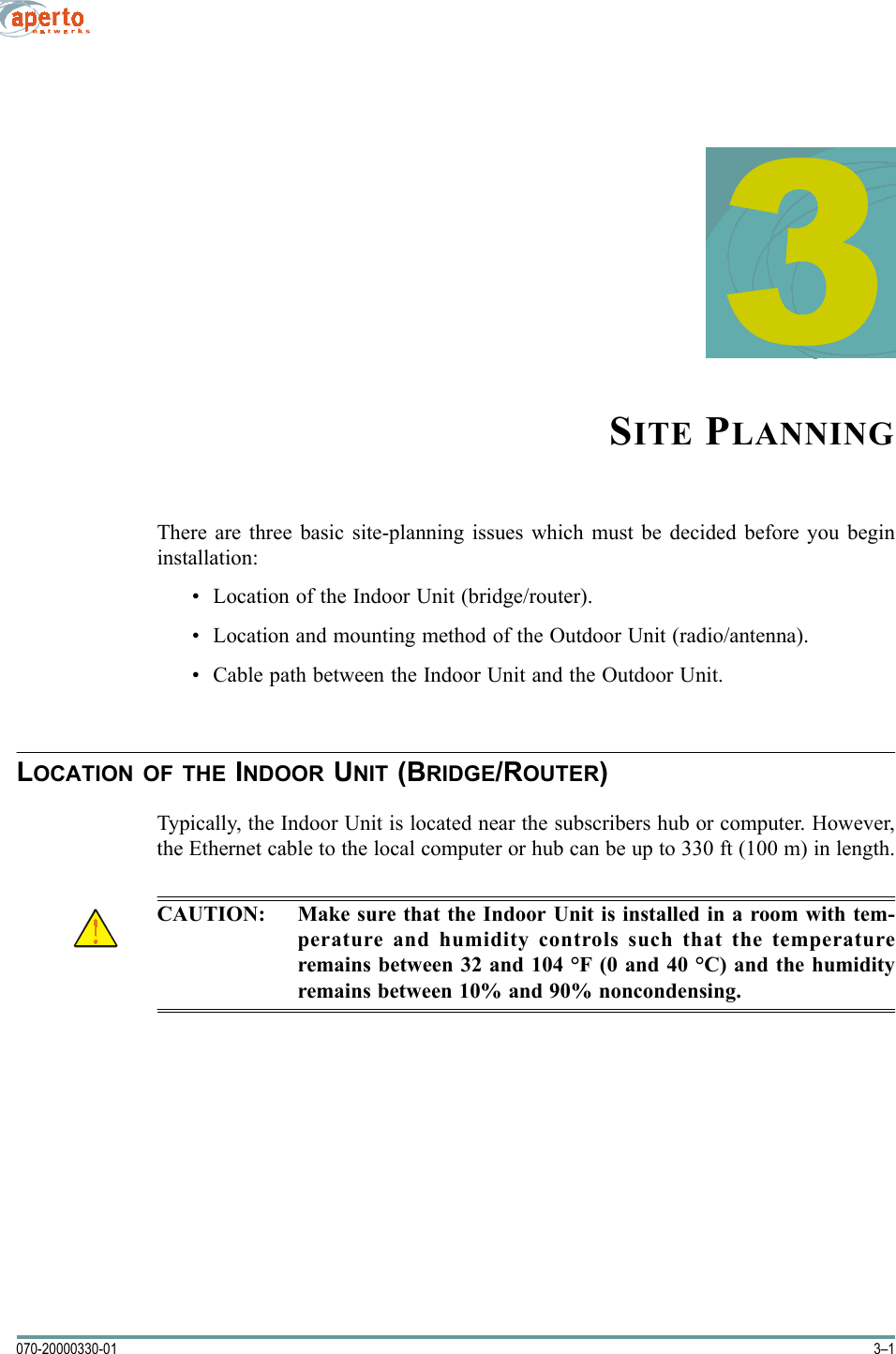 3–1070-20000330-013SITE PLANNINGThere are three basic site-planning issues which must be decided before you begininstallation:• Location of the Indoor Unit (bridge/router).• Location and mounting method of the Outdoor Unit (radio/antenna).• Cable path between the Indoor Unit and the Outdoor Unit.LOCATION OF THE INDOOR UNIT (BRIDGE/ROUTER)Typically, the Indoor Unit is located near the subscribers hub or computer. However,the Ethernet cable to the local computer or hub can be up to 330 ft (100 m) in length.CAUTION: Make sure that the Indoor Unit is installed in a room with tem-perature and humidity controls such that the temperatureremains between 32 and 104 °F (0 and 40 °C) and the humidityremains between 10% and 90% noncondensing.