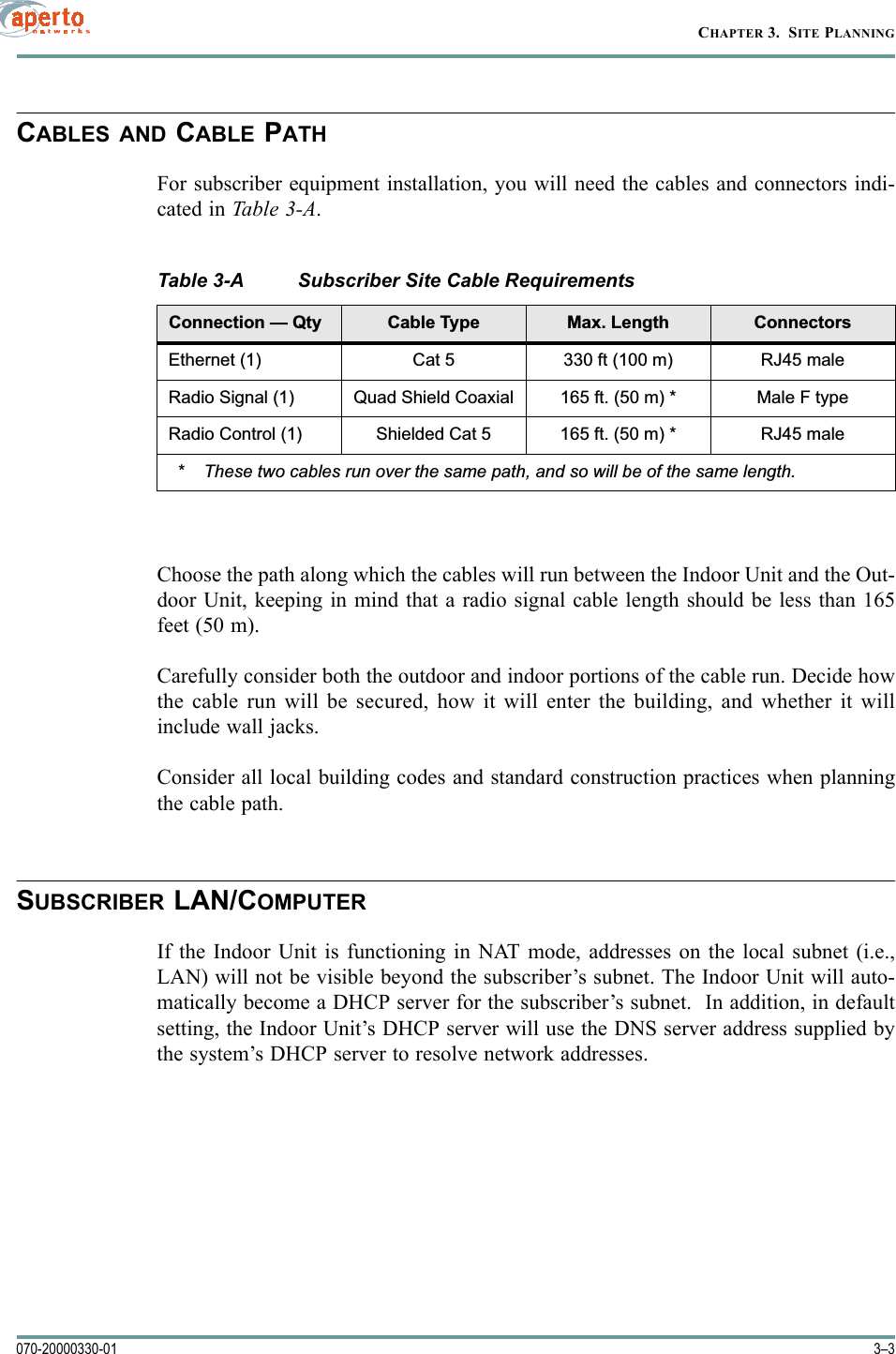 3–3070-20000330-01CHAPTER 3.  SITE PLANNINGCABLES AND CABLE PATHFor subscriber equipment installation, you will need the cables and connectors indi-cated in Tabl e 3-A.Choose the path along which the cables will run between the Indoor Unit and the Out-door Unit, keeping in mind that a radio signal cable length should be less than 165feet (50 m).Carefully consider both the outdoor and indoor portions of the cable run. Decide howthe cable run will be secured, how it will enter the building, and whether it willinclude wall jacks.Consider all local building codes and standard construction practices when planningthe cable path.SUBSCRIBER LAN/COMPUTERIf the Indoor Unit is functioning in NAT mode, addresses on the local subnet (i.e.,LAN) will not be visible beyond the subscriber’s subnet. The Indoor Unit will auto-matically become a DHCP server for the subscriber’s subnet.  In addition, in defaultsetting, the Indoor Unit’s DHCP server will use the DNS server address supplied bythe system’s DHCP server to resolve network addresses. Table 3-A Subscriber Site Cable Requirements&amp;RQQHFWLRQ²4W\ &amp;DEOH7\SH 0D[/HQJWK &amp;RQQHFWRUV(WKHUQHW &amp;DW IWP 5-PDOH5DGLR6LJQDO 4XDG6KLHOG&amp;RD[LDO IWP 0DOH)W\SH5DGLR&amp;RQWURO 6KLHOGHG&amp;DW IWP 5-PDOH 7KHVHWZRFDEOHVUXQRYHUWKHVDPHSDWKDQGVRZLOOEHRIWKHVDPHOHQJWK