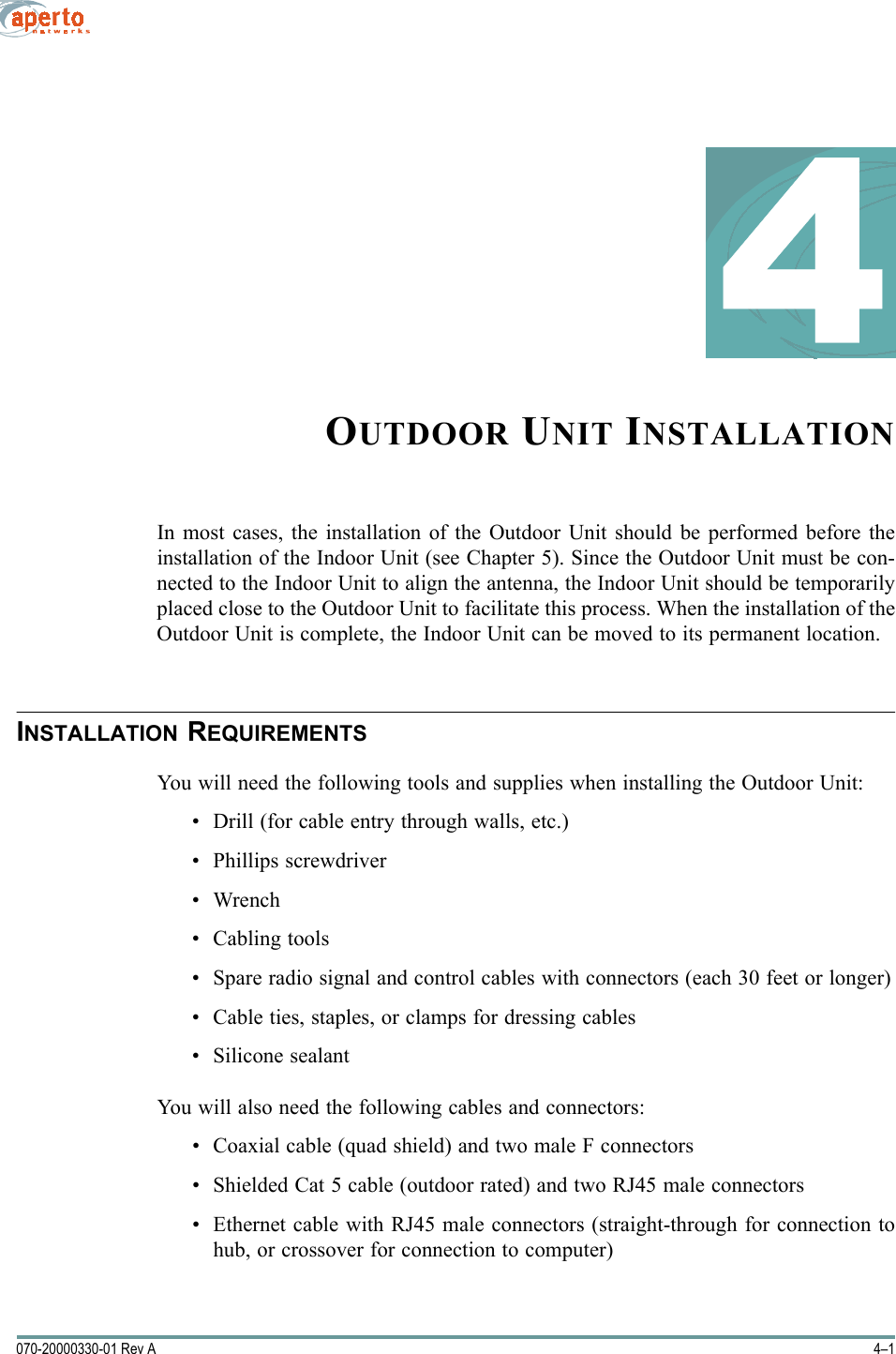 4–1070-20000330-01 Rev A4OUTDOOR UNIT INSTALLATIONIn most cases, the installation of the Outdoor Unit should be performed before theinstallation of the Indoor Unit (see Chapter 5). Since the Outdoor Unit must be con-nected to the Indoor Unit to align the antenna, the Indoor Unit should be temporarilyplaced close to the Outdoor Unit to facilitate this process. When the installation of theOutdoor Unit is complete, the Indoor Unit can be moved to its permanent location.INSTALLATION REQUIREMENTSYou will need the following tools and supplies when installing the Outdoor Unit:• Drill (for cable entry through walls, etc.)• Phillips screwdriver•Wrench• Cabling tools• Spare radio signal and control cables with connectors (each 30 feet or longer)• Cable ties, staples, or clamps for dressing cables• Silicone sealantYou will also need the following cables and connectors:• Coaxial cable (quad shield) and two male F connectors• Shielded Cat 5 cable (outdoor rated) and two RJ45 male connectors• Ethernet cable with RJ45 male connectors (straight-through for connection tohub, or crossover for connection to computer)