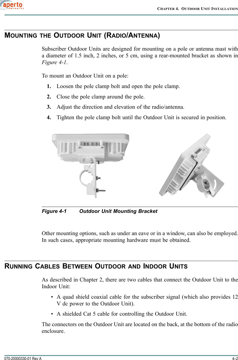 CHAPTER 4.  OUTDOOR UNIT INSTALLATION4–2070-20000330-01 Rev AMOUNTING THE OUTDOOR UNIT (RADIO/ANTENNA)Subscriber Outdoor Units are designed for mounting on a pole or antenna mast witha diameter of 1.5 inch, 2 inches, or 5 cm, using a rear-mounted bracket as shown inFigure 4-1.To mount an Outdoor Unit on a pole:1. Loosen the pole clamp bolt and open the pole clamp.2. Close the pole clamp around the pole.3. Adjust the direction and elevation of the radio/antenna.4. Tighten the pole clamp bolt until the Outdoor Unit is secured in position.Figure 4-1 Outdoor Unit Mounting BracketOther mounting options, such as under an eave or in a window, can also be employed.In such cases, appropriate mounting hardware must be obtained.RUNNING CABLES BETWEEN OUTDOOR AND INDOOR UNITSAs described in Chapter 2, there are two cables that connect the Outdoor Unit to theIndoor Unit: • A quad shield coaxial cable for the subscriber signal (which also provides 12V dc power to the Outdoor Unit).• A shielded Cat 5 cable for controlling the Outdoor Unit.The connectors on the Outdoor Unit are located on the back, at the bottom of the radioenclosure.