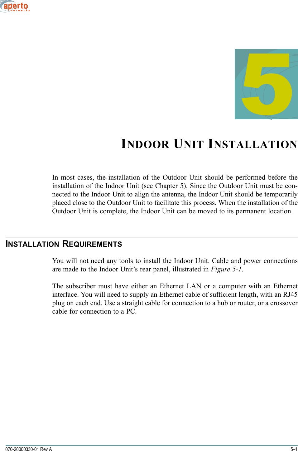 5–1070-20000330-01 Rev A5INDOOR UNIT INSTALLATIONIn most cases, the installation of the Outdoor Unit should be performed before theinstallation of the Indoor Unit (see Chapter 5). Since the Outdoor Unit must be con-nected to the Indoor Unit to align the antenna, the Indoor Unit should be temporarilyplaced close to the Outdoor Unit to facilitate this process. When the installation of theOutdoor Unit is complete, the Indoor Unit can be moved to its permanent location.INSTALLATION REQUIREMENTSYou will not need any tools to install the Indoor Unit. Cable and power connectionsare made to the Indoor Unit’s rear panel, illustrated in Figure 5-1.The subscriber must have either an Ethernet LAN or a computer with an Ethernetinterface. You will need to supply an Ethernet cable of sufficient length, with an RJ45plug on each end. Use a straight cable for connection to a hub or router, or a crossovercable for connection to a PC.