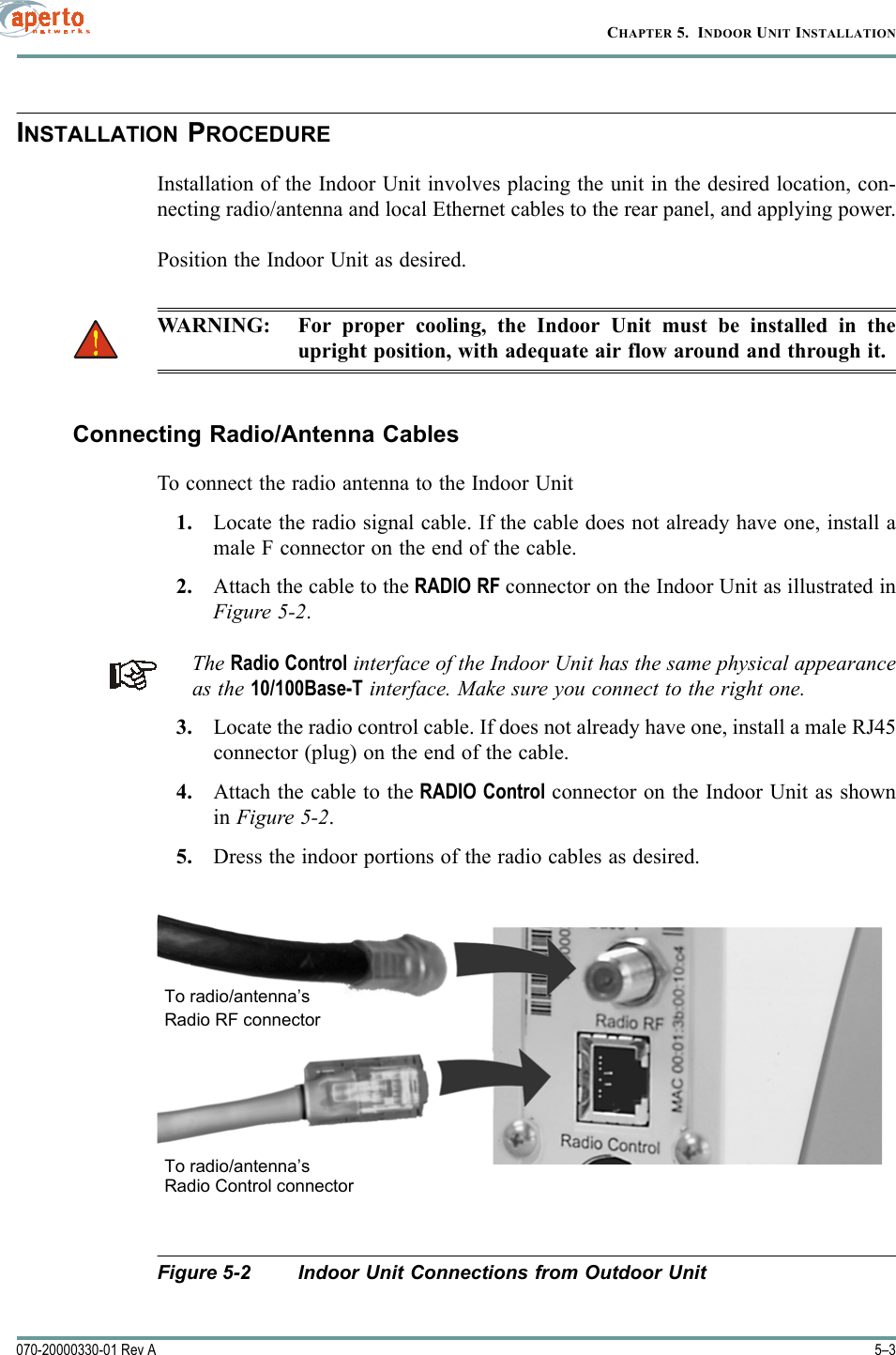 5–3070-20000330-01 Rev ACHAPTER 5.  INDOOR UNIT INSTALLATIONINSTALLATION PROCEDUREInstallation of the Indoor Unit involves placing the unit in the desired location, con-necting radio/antenna and local Ethernet cables to the rear panel, and applying power.Position the Indoor Unit as desired.WARNING: For proper cooling, the Indoor Unit must be installed in theupright position, with adequate air flow around and through it.Connecting Radio/Antenna CablesTo connect the radio antenna to the Indoor Unit1. Locate the radio signal cable. If the cable does not already have one, install amale F connector on the end of the cable.2. Attach the cable to the RADIO RF connector on the Indoor Unit as illustrated inFigure 5-2.The Radio Control interface of the Indoor Unit has the same physical appearanceas the 10/100Base-T interface. Make sure you connect to the right one.3. Locate the radio control cable. If does not already have one, install a male RJ45connector (plug) on the end of the cable.4. Attach the cable to the RADIO Control connector on the Indoor Unit as shownin Figure 5-2. 5. Dress the indoor portions of the radio cables as desired.Figure 5-2 Indoor Unit Connections from Outdoor UnitTo radio/antenna’sRadio RF connectorTo radio/antenna’sRadio Control connector