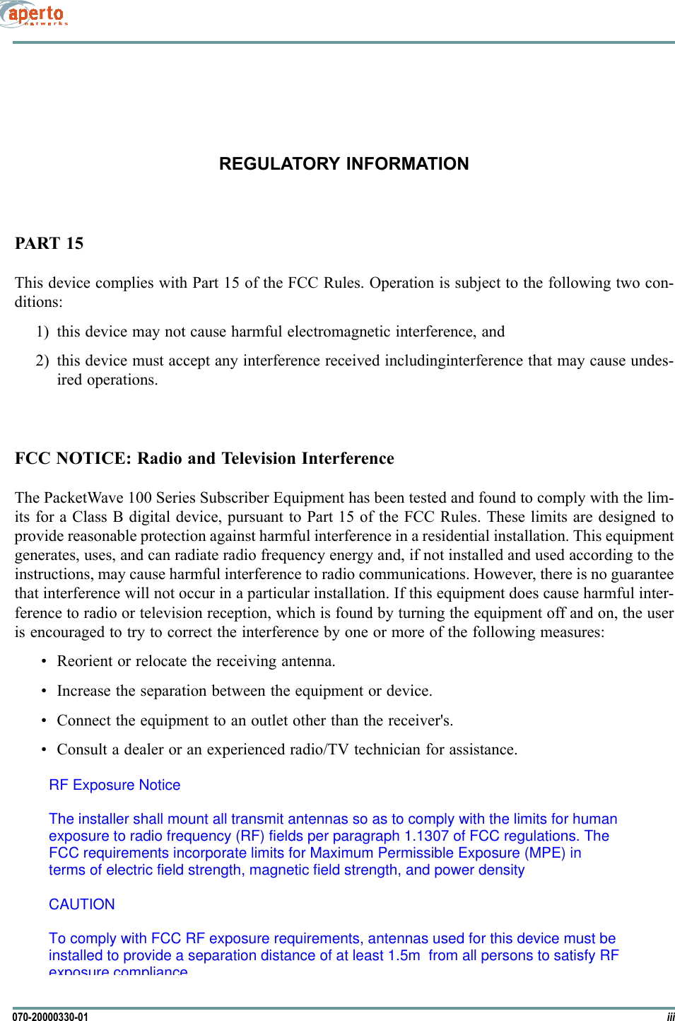 iii070-20000330-01REGULATORY INFORMATIONPART 15This device complies with Part 15 of the FCC Rules. Operation is subject to the following two con-ditions:1) this device may not cause harmful electromagnetic interference, and2) this device must accept any interference received includinginterference that may cause undes-ired operations.FCC NOTICE: Radio and Television InterferenceThe PacketWave 100 Series Subscriber Equipment has been tested and found to comply with the lim-its for a Class B digital device, pursuant to Part 15 of the FCC Rules. These limits are designed toprovide reasonable protection against harmful interference in a residential installation. This equipmentgenerates, uses, and can radiate radio frequency energy and, if not installed and used according to theinstructions, may cause harmful interference to radio communications. However, there is no guaranteethat interference will not occur in a particular installation. If this equipment does cause harmful inter-ference to radio or television reception, which is found by turning the equipment off and on, the useris encouraged to try to correct the interference by one or more of the following measures: • Reorient or relocate the receiving antenna.• Increase the separation between the equipment or device.• Connect the equipment to an outlet other than the receiver&apos;s.• Consult a dealer or an experienced radio/TV technician for assistance.RF Exposure NoticeThe installer shall mount all transmit antennas so as to comply with the limits for humanexposure to radio frequency (RF) fields per paragraph 1.1307 of FCC regulations. TheFCC requirements incorporate limits for Maximum Permissible Exposure (MPE) interms of electric field strength, magnetic field strength, and power densityCAUTIONTo comply with FCC RF exposure requirements, antennas used for this device must beinstalled to provide a separation distance of at least 1.5m  from all persons to satisfy RFexposure compliance.