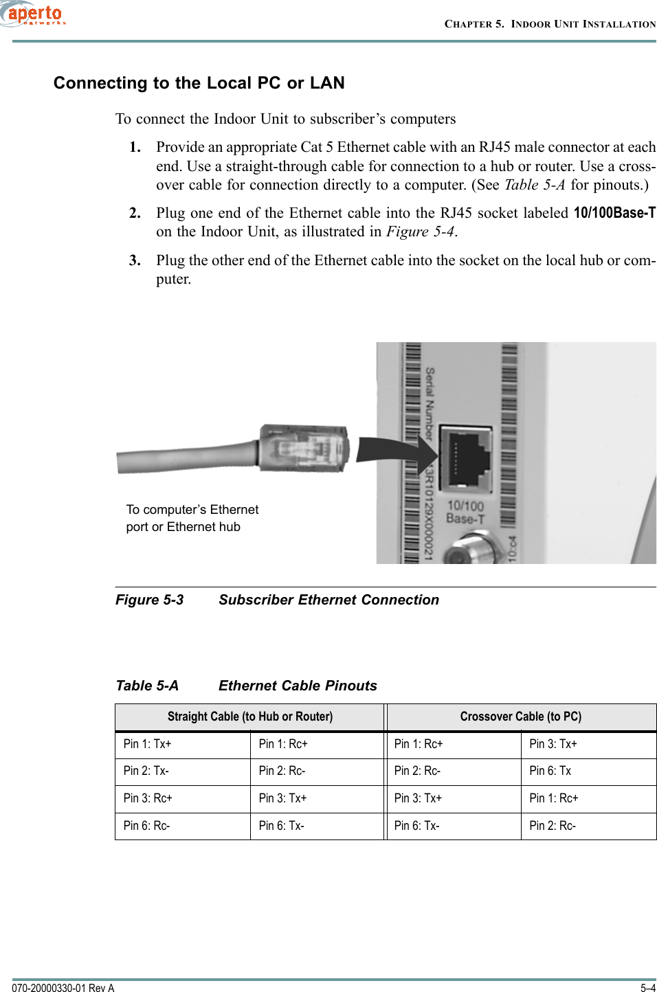 CHAPTER 5.  INDOOR UNIT INSTALLATION5–4070-20000330-01 Rev AConnecting to the Local PC or LANTo connect the Indoor Unit to subscriber’s computers1. Provide an appropriate Cat 5 Ethernet cable with an RJ45 male connector at eachend. Use a straight-through cable for connection to a hub or router. Use a cross-over cable for connection directly to a computer. (See Table 5-A for pinouts.)2. Plug one end of the Ethernet cable into the RJ45 socket labeled 10/100Base-Ton the Indoor Unit, as illustrated in Figure 5-4. 3. Plug the other end of the Ethernet cable into the socket on the local hub or com-puter.Figure 5-3 Subscriber Ethernet ConnectionTable 5-A Ethernet Cable PinoutsStraight Cable (to Hub or Router) Crossover Cable (to PC)Pin 1: Tx+ Pin 1: Rc+ Pin 1: Rc+ Pin 3: Tx+Pin 2: Tx- Pin 2: Rc- Pin 2: Rc- Pin 6: TxPin 3: Rc+ Pin 3: Tx+ Pin 3: Tx+ Pin 1: Rc+Pin 6: Rc- Pin 6: Tx- Pin 6: Tx- Pin 2: Rc-To computer’s Ethernetport or Ethernet hub