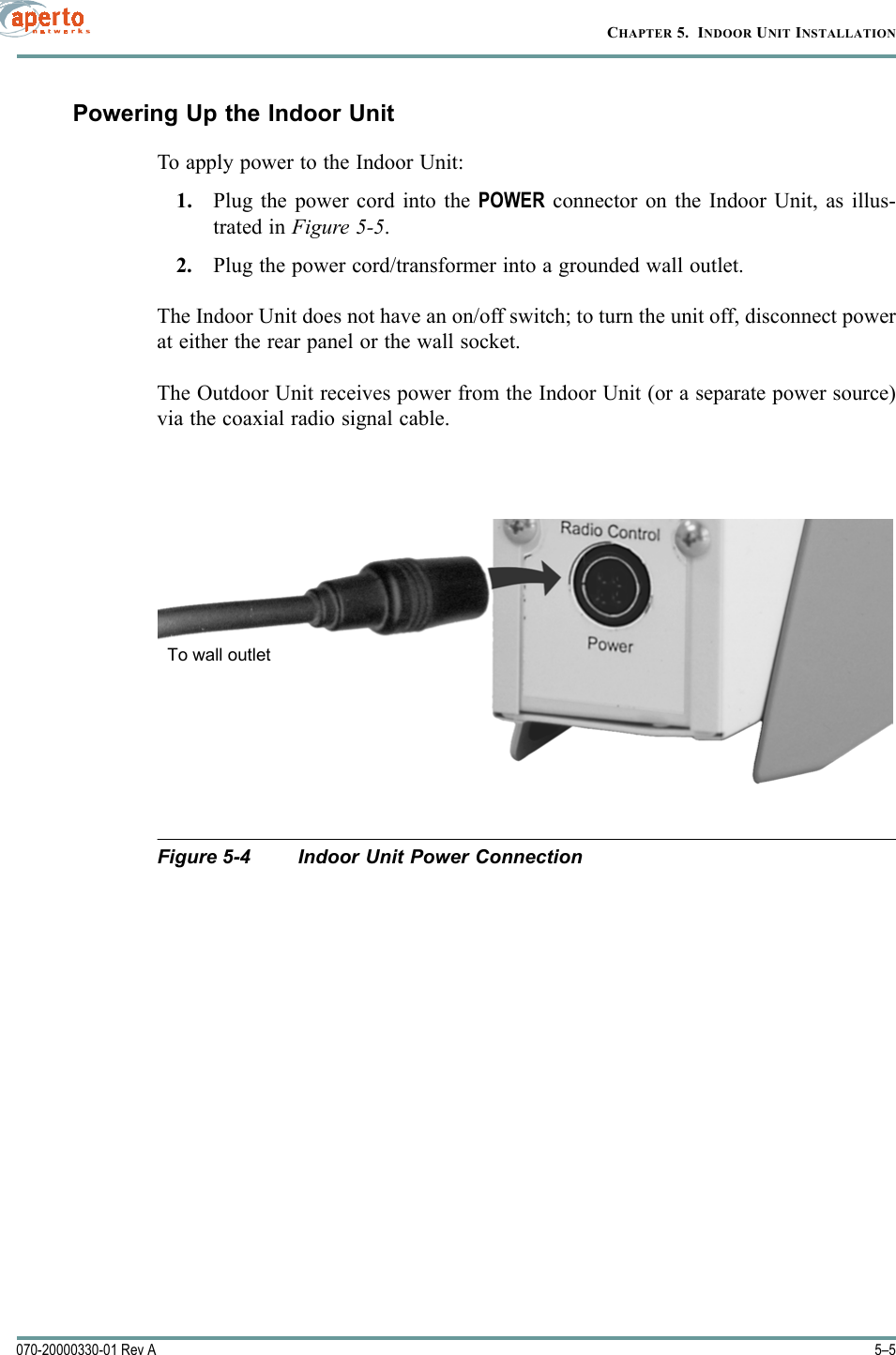 5–5070-20000330-01 Rev ACHAPTER 5.  INDOOR UNIT INSTALLATIONPowering Up the Indoor UnitTo apply power to the Indoor Unit:1. Plug the power cord into the POWER connector on the Indoor Unit, as illus-trated in Figure 5-5.2. Plug the power cord/transformer into a grounded wall outlet.The Indoor Unit does not have an on/off switch; to turn the unit off, disconnect powerat either the rear panel or the wall socket.The Outdoor Unit receives power from the Indoor Unit (or a separate power source)via the coaxial radio signal cable.Figure 5-4 Indoor Unit Power ConnectionTo wall outlet