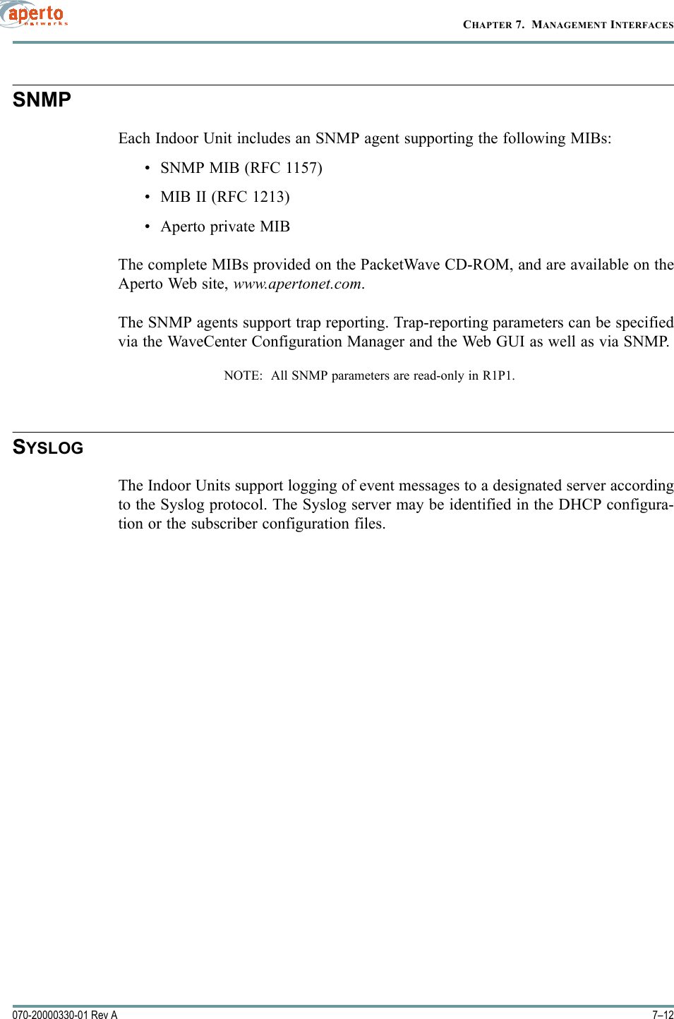 CHAPTER 7.  MANAGEMENT INTERFACES7–12070-20000330-01 Rev ASNMPEach Indoor Unit includes an SNMP agent supporting the following MIBs:•SNMP MIB (RFC 1157)• MIB II (RFC 1213)• Aperto private MIBThe complete MIBs provided on the PacketWave CD-ROM, and are available on theAperto Web site, www.apertonet.com.The SNMP agents support trap reporting. Trap-reporting parameters can be specifiedvia the WaveCenter Configuration Manager and the Web GUI as well as via SNMP.NOTE:  All SNMP parameters are read-only in R1P1.SYSLOGThe Indoor Units support logging of event messages to a designated server accordingto the Syslog protocol. The Syslog server may be identified in the DHCP configura-tion or the subscriber configuration files.