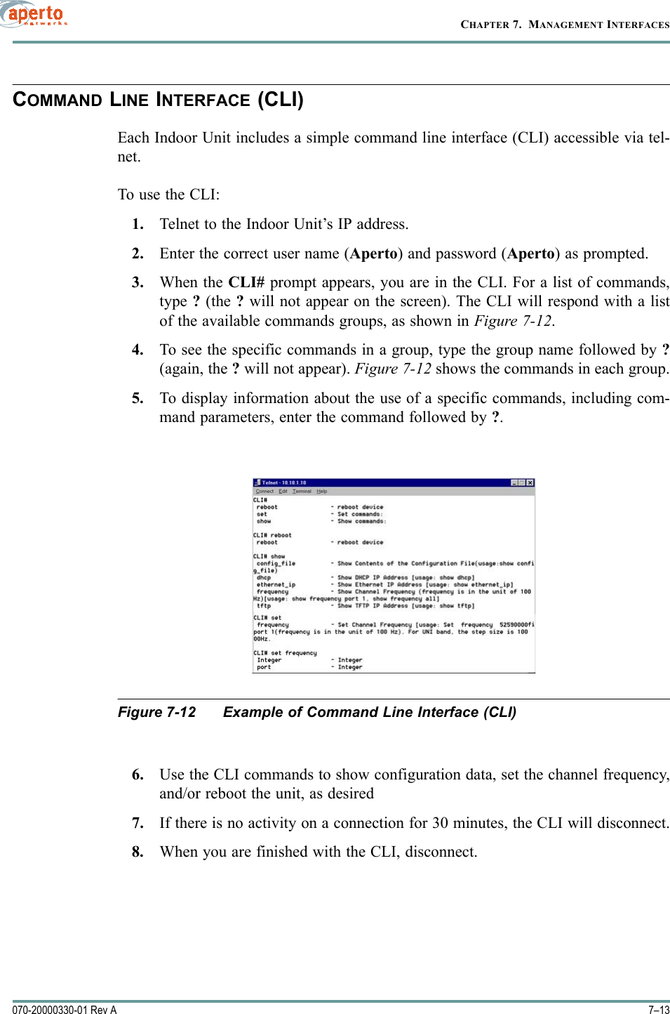 7–13070-20000330-01 Rev ACHAPTER 7.  MANAGEMENT INTERFACESCOMMAND LINE INTERFACE (CLI)Each Indoor Unit includes a simple command line interface (CLI) accessible via tel-net.To use the CLI:1. Telnet to the Indoor Unit’s IP address.2. Enter the correct user name (Aperto) and password (Aperto) as prompted.3. When the CLI# prompt appears, you are in the CLI. For a list of commands,type ? (the ? will not appear on the screen). The CLI will respond with a listof the available commands groups, as shown in Figure 7-12.4. To see the specific commands in a group, type the group name followed by ?(again, the ? will not appear). Figure 7-12 shows the commands in each group.5. To display information about the use of a specific commands, including com-mand parameters, enter the command followed by ?.Figure 7-12 Example of Command Line Interface (CLI)6. Use the CLI commands to show configuration data, set the channel frequency,and/or reboot the unit, as desired7. If there is no activity on a connection for 30 minutes, the CLI will disconnect.8. When you are finished with the CLI, disconnect.