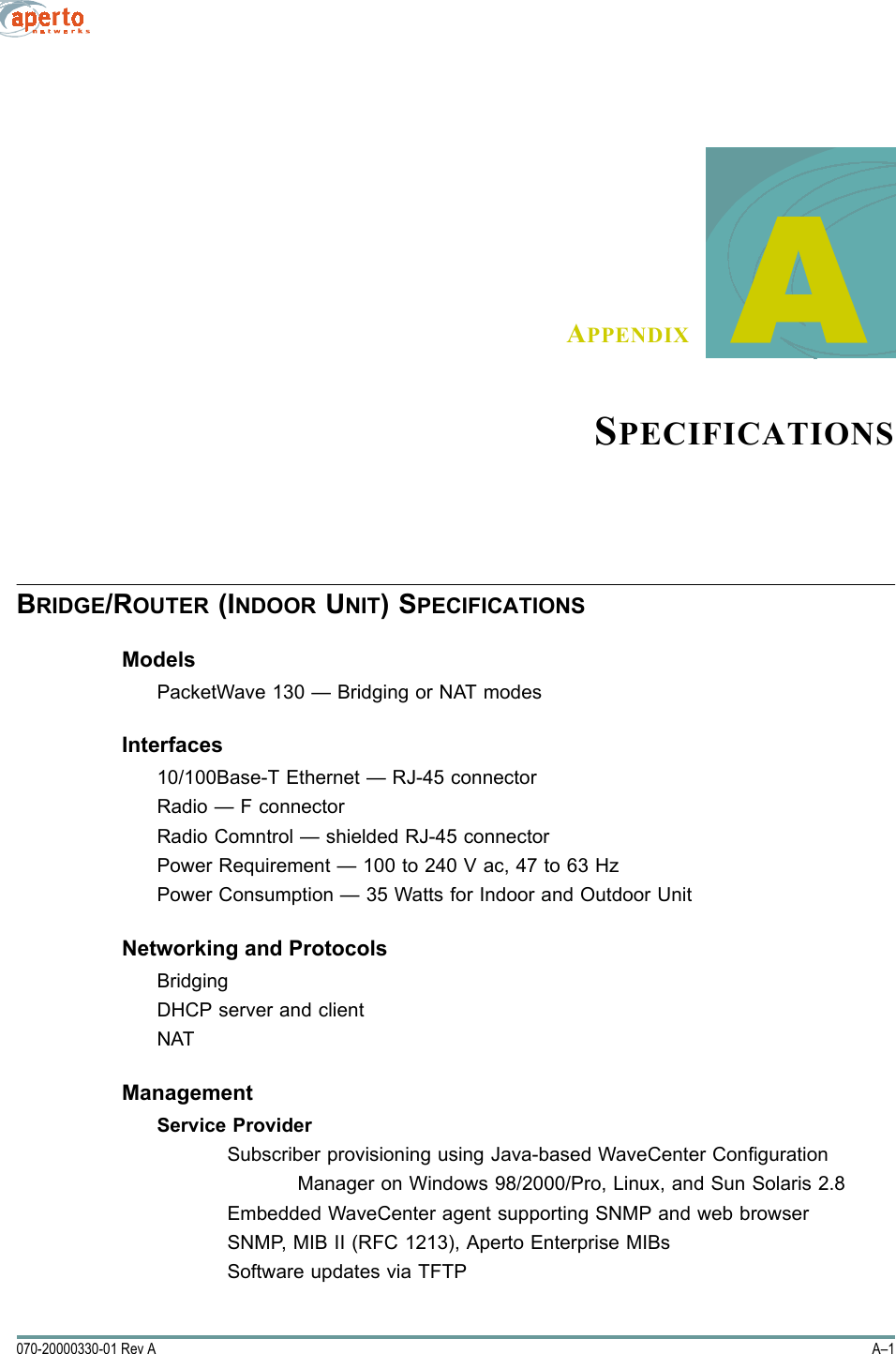 A–1070-20000330-01 Rev AAPPENDIX     ASPECIFICATIONSBRIDGE/ROUTER (INDOOR UNIT) SPECIFICATIONSModelsPacketWave 130 — Bridging or NAT modesInterfaces10/100Base-T Ethernet — RJ-45 connectorRadio — F connectorRadio Comntrol — shielded RJ-45 connectorPower Requirement — 100 to 240 V ac, 47 to 63 HzPower Consumption — 35 Watts for Indoor and Outdoor UnitNetworking and ProtocolsBridgingDHCP server and clientNATManagementService ProviderSubscriber provisioning using Java-based WaveCenter ConfigurationManager on Windows 98/2000/Pro, Linux, and Sun Solaris 2.8Embedded WaveCenter agent supporting SNMP and web browser SNMP, MIB II (RFC 1213), Aperto Enterprise MIBsSoftware updates via TFTP