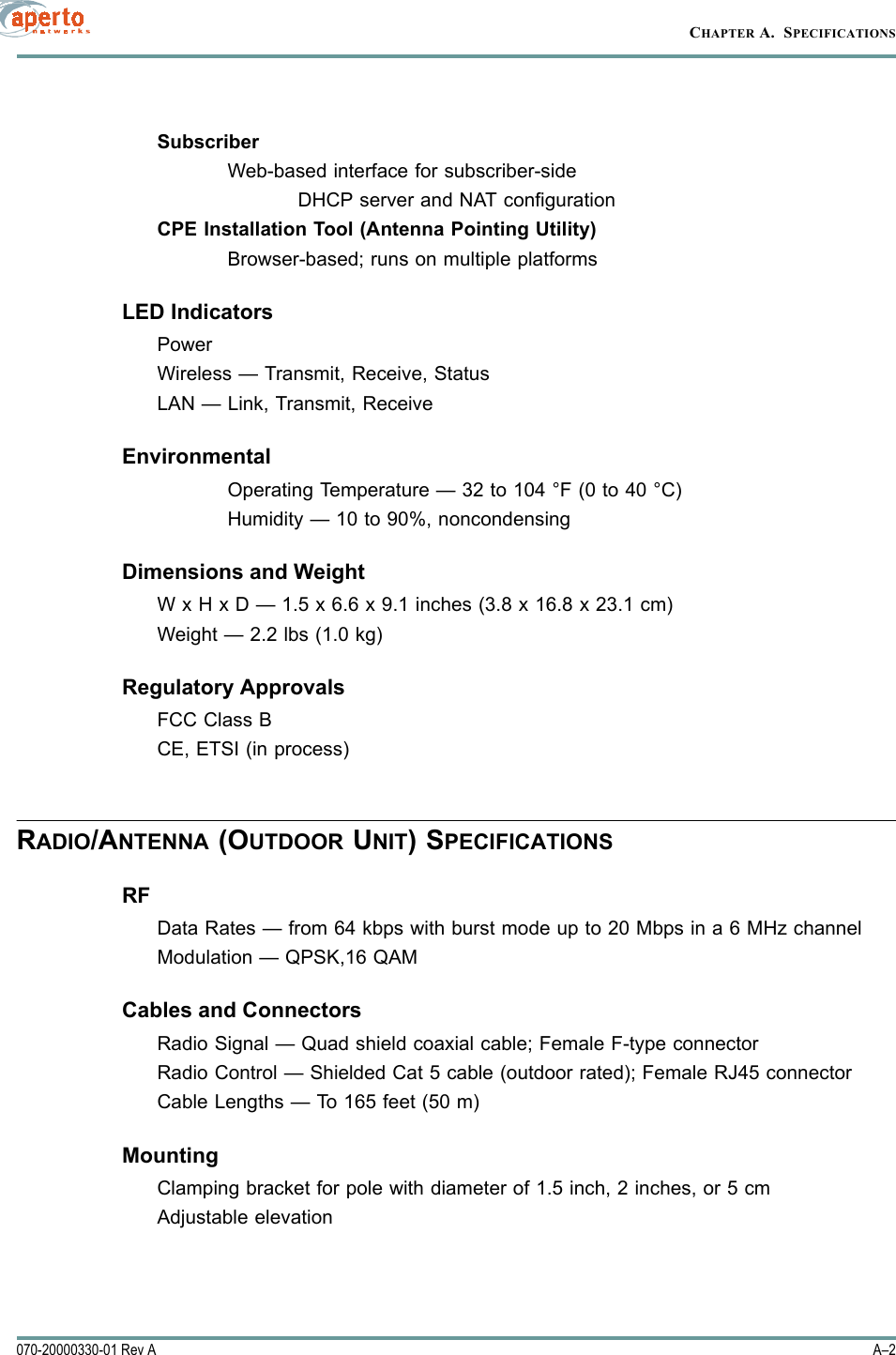 CHAPTER A.  SPECIFICATIONSA–2070-20000330-01 Rev ASubscriberWeb-based interface for subscriber-sideDHCP server and NAT configurationCPE Installation Tool (Antenna Pointing Utility)Browser-based; runs on multiple platformsLED IndicatorsPowerWireless — Transmit, Receive, StatusLAN — Link, Transmit, ReceiveEnvironmentalOperating Temperature — 32 to 104 °F (0 to 40 °C)Humidity — 10 to 90%, noncondensingDimensions and WeightW x H x D — 1.5 x 6.6 x 9.1 inches (3.8 x 16.8 x 23.1 cm)Weight — 2.2 lbs (1.0 kg)Regulatory ApprovalsFCC Class BCE, ETSI (in process)RADIO/ANTENNA (OUTDOOR UNIT) SPECIFICATIONSRFData Rates — from 64 kbps with burst mode up to 20 Mbps in a 6 MHz channelModulation — QPSK,16 QAMCables and ConnectorsRadio Signal — Quad shield coaxial cable; Female F-type connectorRadio Control — Shielded Cat 5 cable (outdoor rated); Female RJ45 connectorCable Lengths — To 165 feet (50 m)MountingClamping bracket for pole with diameter of 1.5 inch, 2 inches, or 5 cmAdjustable elevation