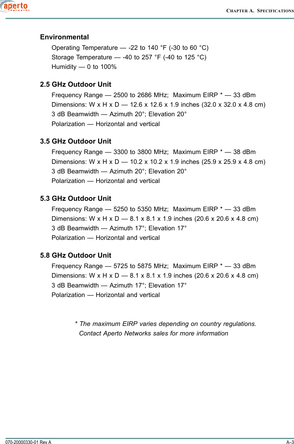A–3070-20000330-01 Rev ACHAPTER A.  SPECIFICATIONSEnvironmentalOperating Temperature — -22 to 140 °F (-30 to 60 °C)Storage Temperature — -40 to 257 °F (-40 to 125 °C)Humidity — 0 to 100%2.5 GHz Outdoor UnitFrequency Range — 2500 to 2686 MHz;  Maximum EIRP * — 33 dBmDimensions: W x H x D — 12.6 x 12.6 x 1.9 inches (32.0 x 32.0 x 4.8 cm)3 dB Beamwidth — Azimuth 20°; Elevation 20°Polarization — Horizontal and vertical3.5 GHz Outdoor UnitFrequency Range — 3300 to 3800 MHz;  Maximum EIRP * — 38 dBmDimensions: W x H x D — 10.2 x 10.2 x 1.9 inches (25.9 x 25.9 x 4.8 cm)3 dB Beamwidth — Azimuth 20°; Elevation 20°Polarization — Horizontal and vertical5.3 GHz Outdoor UnitFrequency Range — 5250 to 5350 MHz;  Maximum EIRP * — 33 dBmDimensions: W x H x D — 8.1 x 8.1 x 1.9 inches (20.6 x 20.6 x 4.8 cm)3 dB Beamwidth — Azimuth 17°; Elevation 17°Polarization — Horizontal and vertical5.8 GHz Outdoor UnitFrequency Range — 5725 to 5875 MHz;  Maximum EIRP * — 33 dBmDimensions: W x H x D — 8.1 x 8.1 x 1.9 inches (20.6 x 20.6 x 4.8 cm)3 dB Beamwidth — Azimuth 17°; Elevation 17°Polarization — Horizontal and vertical* The maximum EIRP varies depending on country regulations.  Contact Aperto Networks sales for more information 