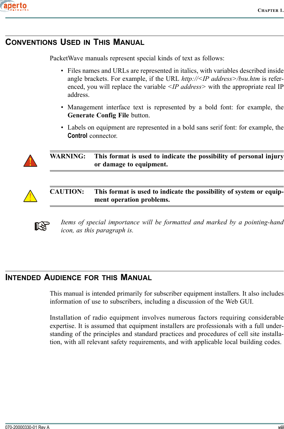 CHAPTER 1.viii070-20000330-01 Rev ACONVENTIONS USED IN THIS MANUALPacketWave manuals represent special kinds of text as follows:• Files names and URLs are represented in italics, with variables described insideangle brackets. For example, if the URL http://&lt;IP address&gt;/bsu.htm is refer-enced, you will replace the variable &lt;IP address&gt; with the appropriate real IPaddress.• Management interface text is represented by a bold font: for example, theGenerate Config File button.• Labels on equipment are represented in a bold sans serif font: for example, theControl connector.WARNING: This format is used to indicate the possibility of personal injuryor damage to equipment.CAUTION: This format is used to indicate the possibility of system or equip-ment operation problems.Items of special importance will be formatted and marked by a pointing-handicon, as this paragraph is.INTENDED AUDIENCE FOR THIS MANUALThis manual is intended primarily for subscriber equipment installers. It also includesinformation of use to subscribers, including a discussion of the Web GUI.Installation of radio equipment involves numerous factors requiring considerableexpertise. It is assumed that equipment installers are professionals with a full under-standing of the principles and standard practices and procedures of cell site installa-tion, with all relevant safety requirements, and with applicable local building codes.