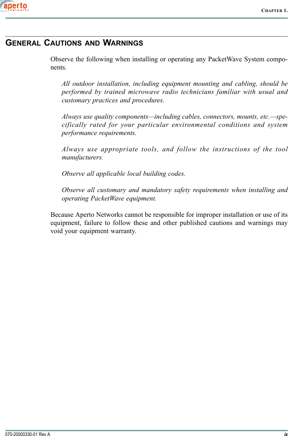 ix070-20000330-01 Rev ACHAPTER 1.GENERAL CAUTIONS AND WARNINGSObserve the following when installing or operating any PacketWave System compo-nents.All outdoor installation, including equipment mounting and cabling, should beperformed by trained microwave radio technicians familiar with usual andcustomary practices and procedures.Always use quality components—including cables, connectors, mounts, etc.—spe-cifically rated for your particular environmental conditions and systemperformance requirements.Always use appropriate tools, and follow the instructions of the toolmanufacturers.Observe all applicable local building codes.Observe all customary and mandatory safety requirements when installing andoperating PacketWave equipment.Because Aperto Networks cannot be responsible for improper installation or use of itsequipment, failure to follow these and other published cautions and warnings mayvoid your equipment warranty.