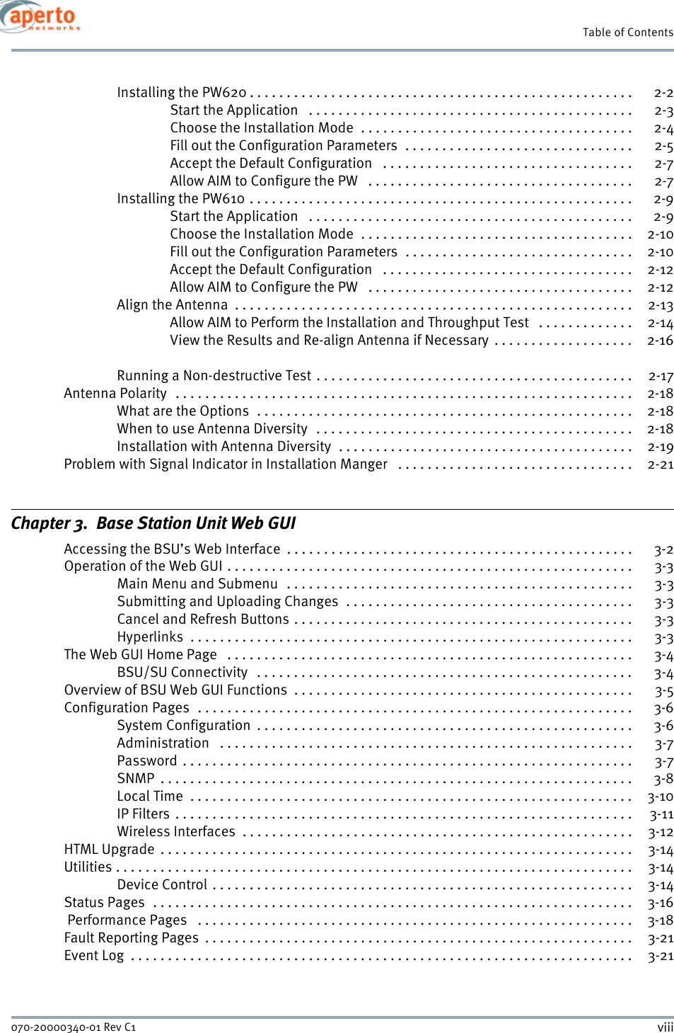 viii070-20000340-01 Rev C1Table of ContentsInstalling the PW620 . . . . . . . . . . . . . . . . . . . . . . . . . . . . . . . . . . . . . . . . . . . . . . . . . . . .  2-2Start the Application   . . . . . . . . . . . . . . . . . . . . . . . . . . . . . . . . . . . . . . . . . . . .  2-3Choose the Installation Mode  . . . . . . . . . . . . . . . . . . . . . . . . . . . . . . . . . . . . .  2-4Fill out the Configuration Parameters  . . . . . . . . . . . . . . . . . . . . . . . . . . . . . . .  2-5Accept the Default Configuration   . . . . . . . . . . . . . . . . . . . . . . . . . . . . . . . . . .  2-7Allow AIM to Configure the PW   . . . . . . . . . . . . . . . . . . . . . . . . . . . . . . . . . . . .  2-7Installing the PW610 . . . . . . . . . . . . . . . . . . . . . . . . . . . . . . . . . . . . . . . . . . . . . . . . . . . .  2-9Start the Application   . . . . . . . . . . . . . . . . . . . . . . . . . . . . . . . . . . . . . . . . . . . .  2-9Choose the Installation Mode  . . . . . . . . . . . . . . . . . . . . . . . . . . . . . . . . . . . . .  2-10Fill out the Configuration Parameters  . . . . . . . . . . . . . . . . . . . . . . . . . . . . . . .  2-10Accept the Default Configuration   . . . . . . . . . . . . . . . . . . . . . . . . . . . . . . . . . .  2-12Allow AIM to Configure the PW   . . . . . . . . . . . . . . . . . . . . . . . . . . . . . . . . . . . .  2-12Align the Antenna  . . . . . . . . . . . . . . . . . . . . . . . . . . . . . . . . . . . . . . . . . . . . . . . . . . . . . .  2-13Allow AIM to Perform the Installation and Throughput Test   . . . . . . . . . . . . .  2-14View the Results and Re-align Antenna if Necessary  . . . . . . . . . . . . . . . . . . .  2-16Running a Non-destructive Test . . . . . . . . . . . . . . . . . . . . . . . . . . . . . . . . . . . . . . . . . . .  2-17Antenna Polarity   . . . . . . . . . . . . . . . . . . . . . . . . . . . . . . . . . . . . . . . . . . . . . . . . . . . . . . . . . . . . . .  2-18What are the Options  . . . . . . . . . . . . . . . . . . . . . . . . . . . . . . . . . . . . . . . . . . . . . . . . . . .  2-18When to use Antenna Diversity  . . . . . . . . . . . . . . . . . . . . . . . . . . . . . . . . . . . . . . . . . . .  2-18Installation with Antenna Diversity  . . . . . . . . . . . . . . . . . . . . . . . . . . . . . . . . . . . . . . . .  2-19Problem with Signal Indicator in Installation Manger   . . . . . . . . . . . . . . . . . . . . . . . . . . . . . . . .  2-21Chapter 3.  Base Station Unit Web GUIAccessing the BSU’s Web Interface  . . . . . . . . . . . . . . . . . . . . . . . . . . . . . . . . . . . . . . . . . . . . . . . 3-2Operation of the Web GUI . . . . . . . . . . . . . . . . . . . . . . . . . . . . . . . . . . . . . . . . . . . . . . . . . . . . . . .  3-3Main Menu and Submenu   . . . . . . . . . . . . . . . . . . . . . . . . . . . . . . . . . . . . . . . . . . . . . . .  3-3Submitting and Uploading Changes  . . . . . . . . . . . . . . . . . . . . . . . . . . . . . . . . . . . . . . .  3-3Cancel and Refresh Buttons . . . . . . . . . . . . . . . . . . . . . . . . . . . . . . . . . . . . . . . . . . . . . .  3-3Hyperlinks  . . . . . . . . . . . . . . . . . . . . . . . . . . . . . . . . . . . . . . . . . . . . . . . . . . . . . . . . . . . .  3-3The Web GUI Home Page   . . . . . . . . . . . . . . . . . . . . . . . . . . . . . . . . . . . . . . . . . . . . . . . . . . . . . . .  3-4BSU/SU Connectivity   . . . . . . . . . . . . . . . . . . . . . . . . . . . . . . . . . . . . . . . . . . . . . . . . . . .  3-4Overview of BSU Web GUI Functions  . . . . . . . . . . . . . . . . . . . . . . . . . . . . . . . . . . . . . . . . . . . . . .  3-5Configuration Pages  . . . . . . . . . . . . . . . . . . . . . . . . . . . . . . . . . . . . . . . . . . . . . . . . . . . . . . . . . . .  3-6System Configuration  . . . . . . . . . . . . . . . . . . . . . . . . . . . . . . . . . . . . . . . . . . . . . . . . . . .  3-6Administration   . . . . . . . . . . . . . . . . . . . . . . . . . . . . . . . . . . . . . . . . . . . . . . . . . . . . . . . . 3-7Password  . . . . . . . . . . . . . . . . . . . . . . . . . . . . . . . . . . . . . . . . . . . . . . . . . . . . . . . . . . . . .  3-7SNMP  . . . . . . . . . . . . . . . . . . . . . . . . . . . . . . . . . . . . . . . . . . . . . . . . . . . . . . . . . . . . . . . .  3-8Local Time  . . . . . . . . . . . . . . . . . . . . . . . . . . . . . . . . . . . . . . . . . . . . . . . . . . . . . . . . . . . .  3-10IP Filters  . . . . . . . . . . . . . . . . . . . . . . . . . . . . . . . . . . . . . . . . . . . . . . . . . . . . . . . . . . . . . .  3-11Wireless Interfaces  . . . . . . . . . . . . . . . . . . . . . . . . . . . . . . . . . . . . . . . . . . . . . . . . . . . . .  3-12HTML Upgrade  . . . . . . . . . . . . . . . . . . . . . . . . . . . . . . . . . . . . . . . . . . . . . . . . . . . . . . . . . . . . . . . .  3-14Utilities . . . . . . . . . . . . . . . . . . . . . . . . . . . . . . . . . . . . . . . . . . . . . . . . . . . . . . . . . . . . . . . . . . . . . .  3-14Device Control . . . . . . . . . . . . . . . . . . . . . . . . . . . . . . . . . . . . . . . . . . . . . . . . . . . . . . . . . 3-14Status Pages  . . . . . . . . . . . . . . . . . . . . . . . . . . . . . . . . . . . . . . . . . . . . . . . . . . . . . . . . . . . . . . . . .  3-16 Performance Pages   . . . . . . . . . . . . . . . . . . . . . . . . . . . . . . . . . . . . . . . . . . . . . . . . . . . . . . . . . . .  3-18Fault Reporting Pages  . . . . . . . . . . . . . . . . . . . . . . . . . . . . . . . . . . . . . . . . . . . . . . . . . . . . . . . . . .  3-21Event Log  . . . . . . . . . . . . . . . . . . . . . . . . . . . . . . . . . . . . . . . . . . . . . . . . . . . . . . . . . . . . . . . . . . . .  3-21