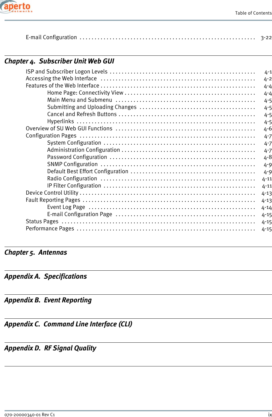 ix070-20000340-01 Rev C1Table of ContentsE-mail Configuration  . . . . . . . . . . . . . . . . . . . . . . . . . . . . . . . . . . . . . . . . . . . . . . . . . . . . . . . . . . .  3-22Chapter 4.  Subscriber Unit Web GUIISP and Subscriber Logon Levels  . . . . . . . . . . . . . . . . . . . . . . . . . . . . . . . . . . . . . . . . . . . . . . . . .  4-1Accessing the Web Interface   . . . . . . . . . . . . . . . . . . . . . . . . . . . . . . . . . . . . . . . . . . . . . . . . . . . .  4-2Features of the Web Interface . . . . . . . . . . . . . . . . . . . . . . . . . . . . . . . . . . . . . . . . . . . . . . . . . . . .  4-4Home Page: Connectivity View . . . . . . . . . . . . . . . . . . . . . . . . . . . . . . . . . . . . . . . . . . . .  4-4Main Menu and Submenu   . . . . . . . . . . . . . . . . . . . . . . . . . . . . . . . . . . . . . . . . . . . . . . .  4-5Submitting and Uploading Changes  . . . . . . . . . . . . . . . . . . . . . . . . . . . . . . . . . . . . . . .  4-5Cancel and Refresh Buttons . . . . . . . . . . . . . . . . . . . . . . . . . . . . . . . . . . . . . . . . . . . . . .  4-5Hyperlinks  . . . . . . . . . . . . . . . . . . . . . . . . . . . . . . . . . . . . . . . . . . . . . . . . . . . . . . . . . . . .  4-5Overview of SU Web GUI Functions  . . . . . . . . . . . . . . . . . . . . . . . . . . . . . . . . . . . . . . . . . . . . . . . 4-6Configuration Pages  . . . . . . . . . . . . . . . . . . . . . . . . . . . . . . . . . . . . . . . . . . . . . . . . . . . . . . . . . . .  4-7System Configuration  . . . . . . . . . . . . . . . . . . . . . . . . . . . . . . . . . . . . . . . . . . . . . . . . . . .  4-7Administration Configuration . . . . . . . . . . . . . . . . . . . . . . . . . . . . . . . . . . . . . . . . . . . . .  4-7Password Configuration  . . . . . . . . . . . . . . . . . . . . . . . . . . . . . . . . . . . . . . . . . . . . . . . . .  4-8SNMP Configuration  . . . . . . . . . . . . . . . . . . . . . . . . . . . . . . . . . . . . . . . . . . . . . . . . . . . .  4-9Default Best Effort Configuration  . . . . . . . . . . . . . . . . . . . . . . . . . . . . . . . . . . . . . . . . . .  4-9Radio Configuration  . . . . . . . . . . . . . . . . . . . . . . . . . . . . . . . . . . . . . . . . . . . . . . . . . . . .  4-11IP Filter Configuration  . . . . . . . . . . . . . . . . . . . . . . . . . . . . . . . . . . . . . . . . . . . . . . . . . . .  4-11Device Control Utility . . . . . . . . . . . . . . . . . . . . . . . . . . . . . . . . . . . . . . . . . . . . . . . . . . . . . . . . . . .  4-13Fault Reporting Pages  . . . . . . . . . . . . . . . . . . . . . . . . . . . . . . . . . . . . . . . . . . . . . . . . . . . . . . . . . .  4-13Event Log Page   . . . . . . . . . . . . . . . . . . . . . . . . . . . . . . . . . . . . . . . . . . . . . . . . . . . . . . . . 4-14E-mail Configuration Page   . . . . . . . . . . . . . . . . . . . . . . . . . . . . . . . . . . . . . . . . . . . . . . .  4-15Status Pages  . . . . . . . . . . . . . . . . . . . . . . . . . . . . . . . . . . . . . . . . . . . . . . . . . . . . . . . . . . . . . . . . .  4-15Performance Pages  . . . . . . . . . . . . . . . . . . . . . . . . . . . . . . . . . . . . . . . . . . . . . . . . . . . . . . . . . . . .  4-15Chapter 5.  AntennasAppendix A.  SpecificationsAppendix B.  Event ReportingAppendix C.  Command Line Interface (CLI)Appendix D.  RF Signal Quality