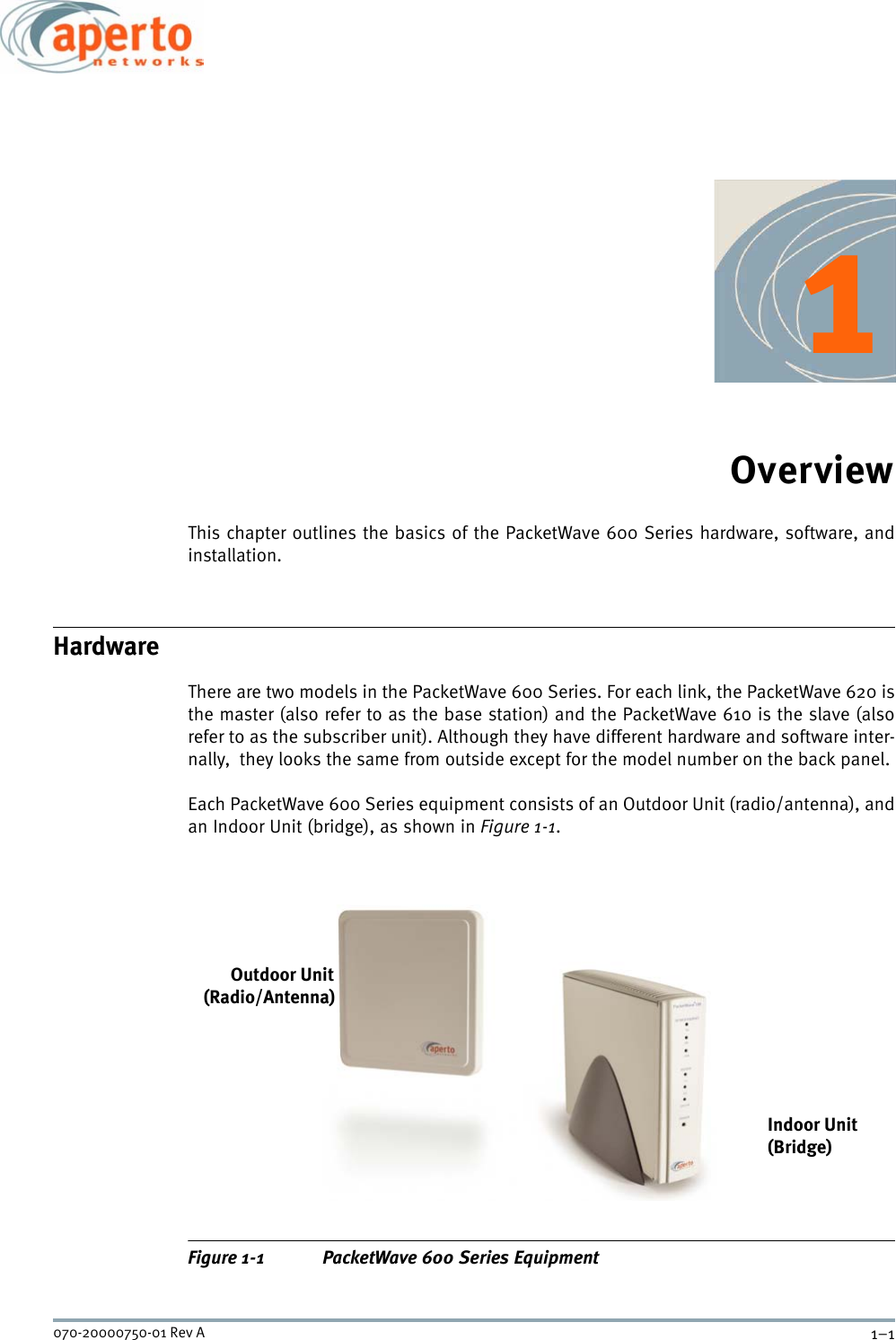 1–1070-20000750-01 Rev A1OverviewThis chapter outlines the basics of the PacketWave 600 Series hardware, software, andinstallation. HardwareThere are two models in the PacketWave 600 Series. For each link, the PacketWave 620 isthe master (also refer to as the base station) and the PacketWave 610 is the slave (alsorefer to as the subscriber unit). Although they have different hardware and software inter-nally,  they looks the same from outside except for the model number on the back panel. Each PacketWave 600 Series equipment consists of an Outdoor Unit (radio/antenna), andan Indoor Unit (bridge), as shown in Figure 1-1.Figure 1-1 PacketWave 600 Series EquipmentOutdoor Unit(Radio/Antenna)Indoor Unit(Bridge)