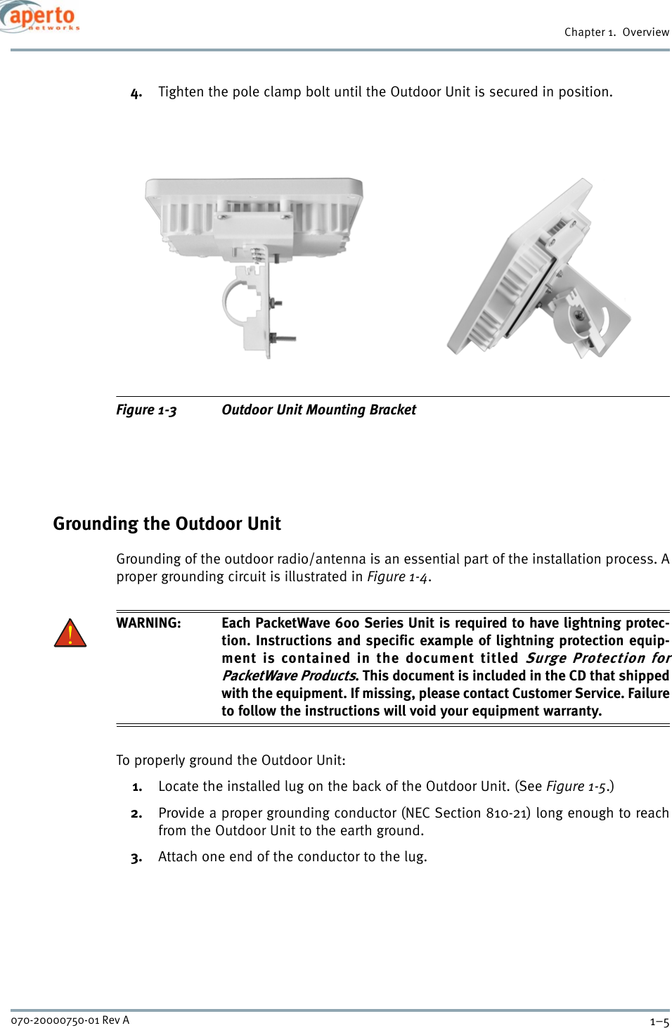 1–5070-20000750-01 Rev AChapter 1.  Overview4. Tighten the pole clamp bolt until the Outdoor Unit is secured in position.Figure 1-3 Outdoor Unit Mounting BracketGrounding the Outdoor UnitGrounding of the outdoor radio/antenna is an essential part of the installation process. Aproper grounding circuit is illustrated in Figure 1-4.WARNING: Each PacketWave 600 Series Unit is required to have lightning protec-tion. Instructions and specific example of lightning protection equip-ment is contained in the document titled Surge Protection forPacketWave Products. This document is included in the CD that shippedwith the equipment. If missing, please contact Customer Service. Failureto follow the instructions will void your equipment warranty.To properly ground the Outdoor Unit:1. Locate the installed lug on the back of the Outdoor Unit. (See Figure 1-5.)2. Provide a proper grounding conductor (NEC Section 810-21) long enough to reachfrom the Outdoor Unit to the earth ground.3. Attach one end of the conductor to the lug.