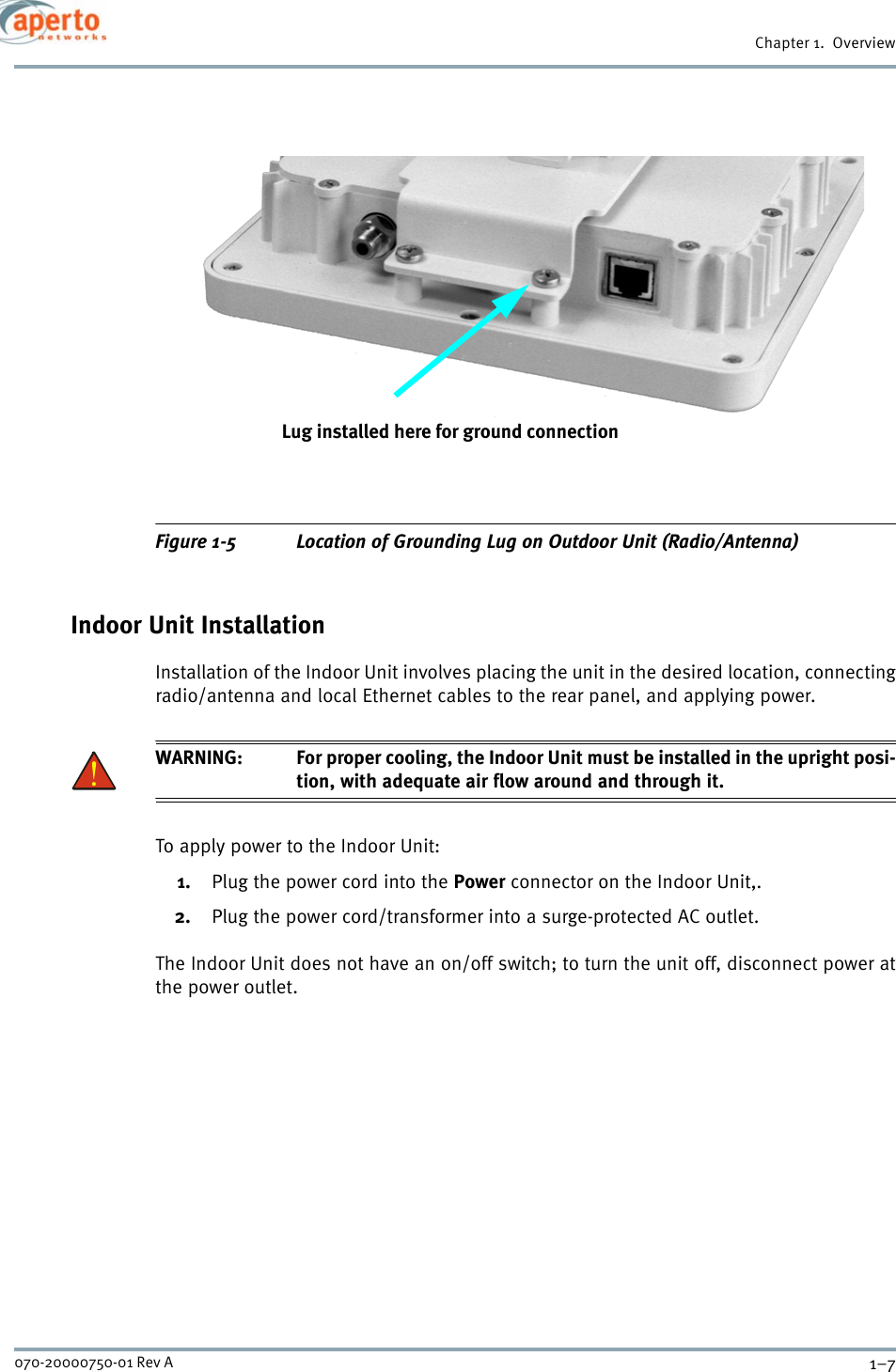 1–7070-20000750-01 Rev AChapter 1.  OverviewFigure 1-5 Location of Grounding Lug on Outdoor Unit (Radio/Antenna)Indoor Unit InstallationInstallation of the Indoor Unit involves placing the unit in the desired location, connectingradio/antenna and local Ethernet cables to the rear panel, and applying power.WARNING: For proper cooling, the Indoor Unit must be installed in the upright posi-tion, with adequate air flow around and through it.To apply power to the Indoor Unit:1. Plug the power cord into the Power connector on the Indoor Unit,.2. Plug the power cord/transformer into a surge-protected AC outlet.The Indoor Unit does not have an on/off switch; to turn the unit off, disconnect power atthe power outlet.Lug installed here for ground connection