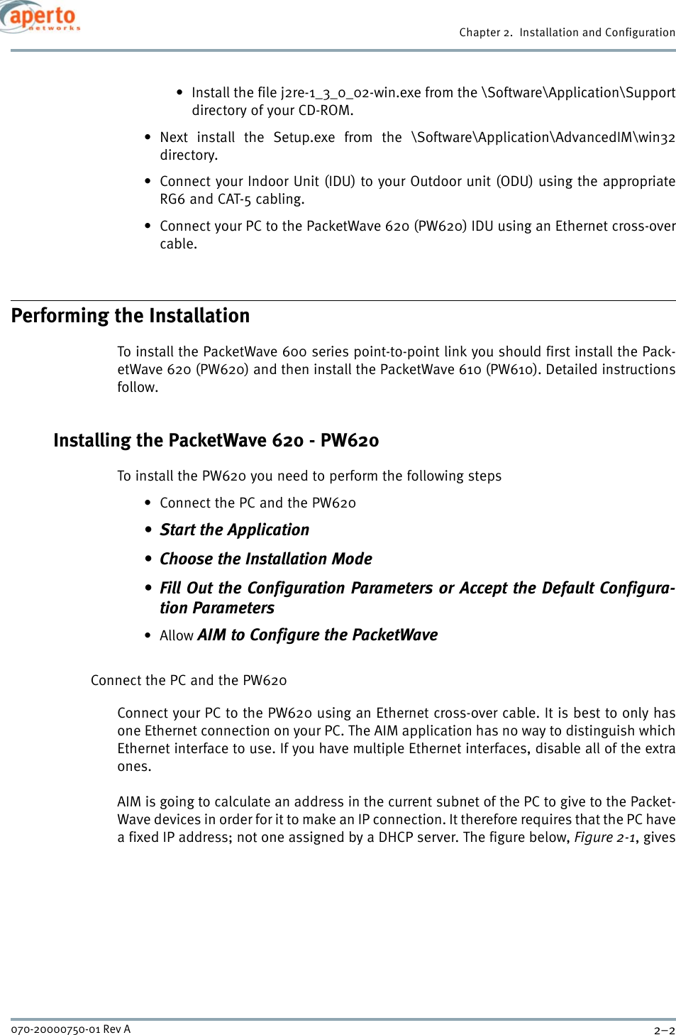 Chapter 2.  Installation and Configuration2–2070-20000750-01 Rev A• Install the file j2re-1_3_0_02-win.exe from the \Software\Application\Supportdirectory of your CD-ROM.• Next install the Setup.exe from the \Software\Application\AdvancedIM\win32directory.• Connect your Indoor Unit (IDU) to your Outdoor unit (ODU) using the appropriateRG6 and CAT-5 cabling.• Connect your PC to the PacketWave 620 (PW620) IDU using an Ethernet cross-overcable.Performing the InstallationTo install the PacketWave 600 series point-to-point link you should first install the Pack-etWave 620 (PW620) and then install the PacketWave 610 (PW610). Detailed instructionsfollow.Installing the PacketWave 620 - PW620To install the PW620 you need to perform the following steps• Connect the PC and the PW620• Start the Application• Choose the Installation Mode• Fill Out the Configuration Parameters or Accept the Default Configura-tion Parameters•Allow AIM to Configure the PacketWaveConnect the PC and the PW620Connect your PC to the PW620 using an Ethernet cross-over cable. It is best to only hasone Ethernet connection on your PC. The AIM application has no way to distinguish whichEthernet interface to use. If you have multiple Ethernet interfaces, disable all of the extraones.AIM is going to calculate an address in the current subnet of the PC to give to the Packet-Wave devices in order for it to make an IP connection. It therefore requires that the PC havea fixed IP address; not one assigned by a DHCP server. The figure below, Figure 2-1, gives