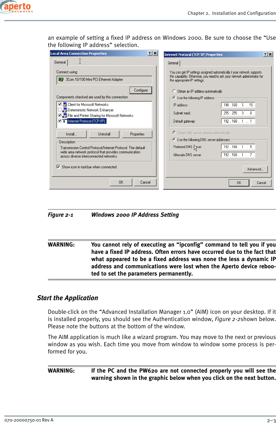 2–3070-20000750-01 Rev AChapter 2.  Installation and Configurationan example of setting a fixed IP address on Windows 2000. Be sure to choose the “Usethe following IP address” selection.Figure 2-1 Windows 2000 IP Address SettingWARNING: You cannot rely of executing an “ipconfig” command to tell you if youhave a fixed IP address. Often errors have occurred due to the fact thatwhat appeared to be a fixed address was none the less a dynamic IPaddress and communications were lost when the Aperto device reboo-ted to set the parameters permanently.Start the ApplicationDouble-click on the “Advanced Installation Manager 1.0” (AIM) icon on your desktop. If itis installed properly, you should see the Authentication window, Figure 2-2shown below.Please note the buttons at the bottom of the window.The AIM application is much like a wizard program. You may move to the next or previouswindow as you wish. Each time you move from window to window some process is per-formed for you.WARNING: If the PC and the PW620 are not connected properly you will see thewarning shown in the graphic below when you click on the next button.