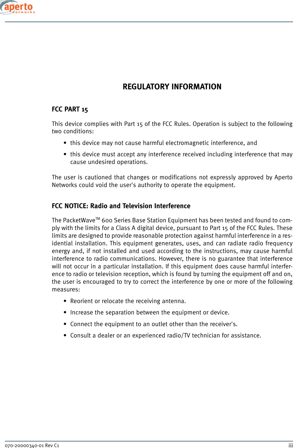 iii070-20000340-01 Rev C1REGULATORY INFORMATIONFCC PART 15This device complies with Part 15 of the FCC Rules. Operation is subject to the followingtwo conditions:• this device may not cause harmful electromagnetic interference, and• this device must accept any interference received including interference that maycause undesired operations.The user is cautioned that changes or modifications not expressly approved by ApertoNetworks could void the user&apos;s authority to operate the equipment.FCC NOTICE: Radio and Television InterferenceThe PacketWaveTM 600 Series Base Station Equipment has been tested and found to com-ply with the limits for a Class A digital device, pursuant to Part 15 of the FCC Rules. Theselimits are designed to provide reasonable protection against harmful interference in a res-idential installation. This equipment generates, uses, and can radiate radio frequencyenergy and, if not installed and used according to the instructions, may cause harmfulinterference to radio communications. However, there is no guarantee that interferencewill not occur in a particular installation. If this equipment does cause harmful interfer-ence to radio or television reception, which is found by turning the equipment off and on,the user is encouraged to try to correct the interference by one or more of the followingmeasures: • Reorient or relocate the receiving antenna.• Increase the separation between the equipment or device.• Connect the equipment to an outlet other than the receiver&apos;s.• Consult a dealer or an experienced radio/TV technician for assistance.