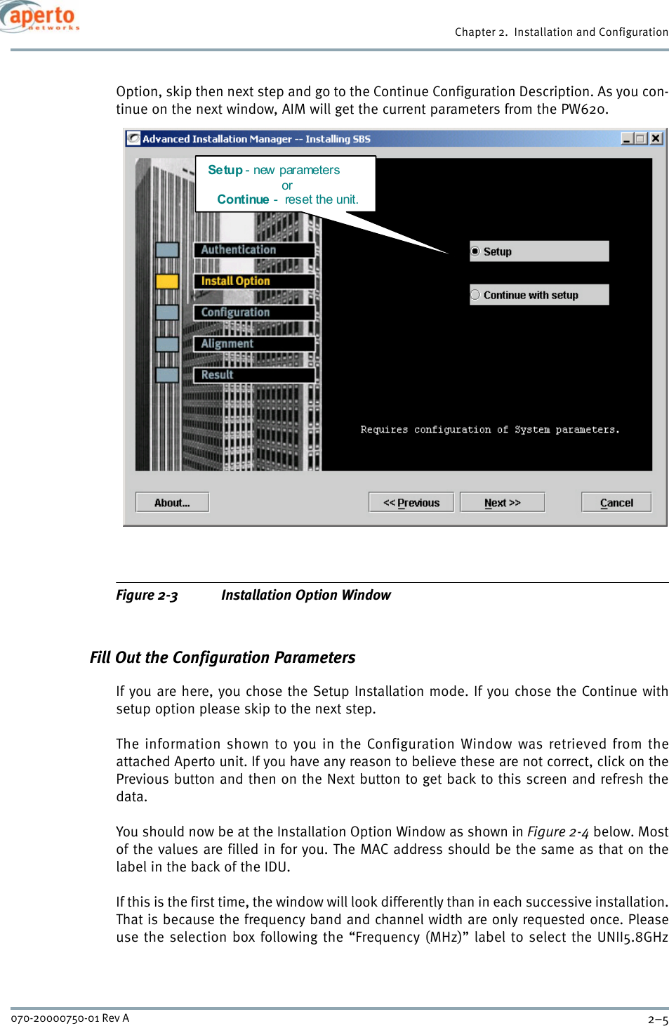 2–5070-20000750-01 Rev AChapter 2.  Installation and ConfigurationOption, skip then next step and go to the Continue Configuration Description. As you con-tinue on the next window, AIM will get the current parameters from the PW620.Figure 2-3 Installation Option WindowFill Out the Configuration ParametersIf you are here, you chose the Setup Installation mode. If you chose the Continue withsetup option please skip to the next step.The information shown to you in the Configuration Window was retrieved from theattached Aperto unit. If you have any reason to believe these are not correct, click on thePrevious button and then on the Next button to get back to this screen and refresh thedata.You should now be at the Installation Option Window as shown in Figure 2-4 below. Mostof the values are filled in for you. The MAC address should be the same as that on thelabel in the back of the IDU.If this is the first time, the window will look differently than in each successive installation.That is because the frequency band and channel width are only requested once. Pleaseuse the selection box following the “Frequency (MHz)” label to select the UNII5.8GHzSe tup - new parameters  or  Continue -  reset the unit. 