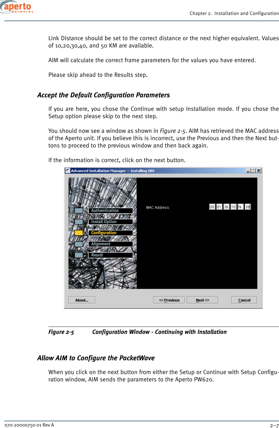 2–7070-20000750-01 Rev AChapter 2.  Installation and ConfigurationLink Distance should be set to the correct distance or the next higher equivalent. Valuesof 10,20,30,40, and 50 KM are available.AIM will calculate the correct frame parameters for the values you have entered.Please skip ahead to the Results step.Accept the Default Configuration ParametersIf you are here, you chose the Continue with setup Installation mode. If you chose theSetup option please skip to the next step.You should now see a window as shown in Figure 2-5. AIM has retrieved the MAC addressof the Aperto unit. If you believe this is incorrect, use the Previous and then the Next but-tons to proceed to the previous window and then back again.If the information is correct, click on the next button.Figure 2-5 Configuration Window - Continuing with InstallationAllow AIM to Configure the PacketWaveWhen you click on the next button from either the Setup or Continue with Setup Configu-ration window, AIM sends the parameters to the Aperto PW620.