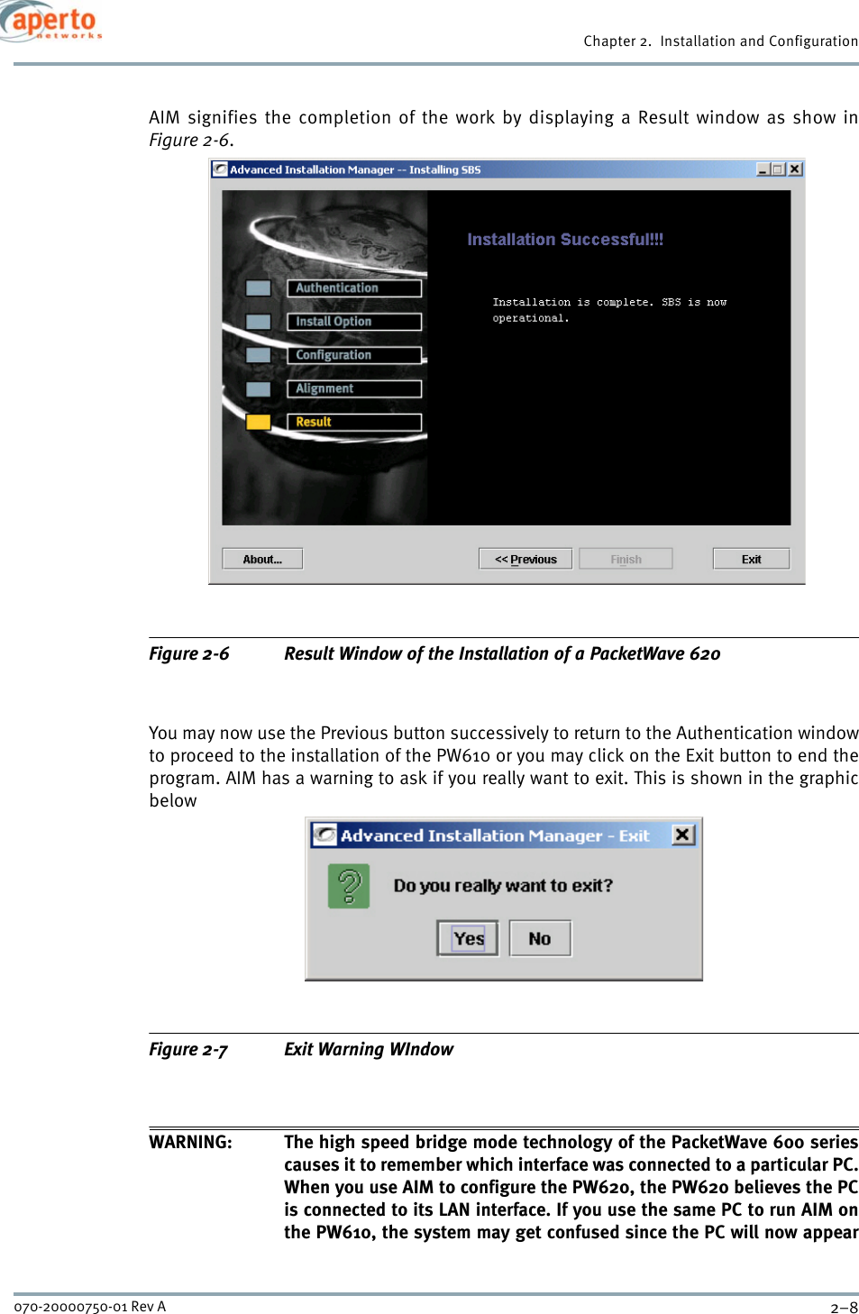 Chapter 2.  Installation and Configuration2–8070-20000750-01 Rev AAIM signifies the completion of the work by displaying a Result window as show inFigure 2-6.Figure 2-6 Result Window of the Installation of a PacketWave 620You may now use the Previous button successively to return to the Authentication windowto proceed to the installation of the PW610 or you may click on the Exit button to end theprogram. AIM has a warning to ask if you really want to exit. This is shown in the graphicbelowFigure 2-7 Exit Warning WIndowWARNING: The high speed bridge mode technology of the PacketWave 600 seriescauses it to remember which interface was connected to a particular PC.When you use AIM to configure the PW620, the PW620 believes the PCis connected to its LAN interface. If you use the same PC to run AIM onthe PW610, the system may get confused since the PC will now appear