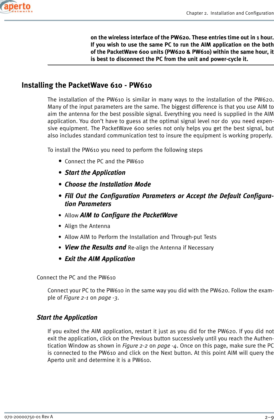 2–9070-20000750-01 Rev AChapter 2.  Installation and Configurationon the wireless interface of the PW620. These entries time out in 1 hour.If you wish to use the same PC to run the AIM application on the bothof the PacketWave 600 units (PW620 &amp; PW610) within the same hour, itis best to disconnect the PC from the unit and power-cycle it.Installing the PacketWave 610 - PW610The installation of the PW610 is similar in many ways to the installation of the PW620.Many of the input parameters are the same. The biggest difference is that you use AIM toaim the antenna for the best possible signal. Everything you need is supplied in the AIMapplication. You don’t have to guess at the optimal signal level nor do  you need expen-sive equipment. The PacketWave 600 series not only helps you get the best signal, butalso includes standard communication test to insure the equipment is working properly.To install the PW610 you need to perform the following steps•Connect the PC and the PW610• Start the Application• Choose the Installation Mode• Fill Out the Configuration Parameters or Accept the Default Configura-tion Parameters•Allow AIM to Configure the PacketWave•Align the Antenna• Allow AIM to Perform the Installation and Through-put Tests•View the Results and Re-align the Antenna if Necessary• Exit the AIM ApplicationConnect the PC and the PW610Connect your PC to the PW610 in the same way you did with the PW620. Follow the exam-ple of Figure 2-1 on page -3.Start the ApplicationIf you exited the AIM application, restart it just as you did for the PW620. If you did notexit the application, click on the Previous button successively until you reach the Authen-tication Window as shown in Figure 2-2 on page -4. Once on this page, make sure the PCis connected to the PW610 and click on the Next button. At this point AIM will query theAperto unit and determine it is a PW610.