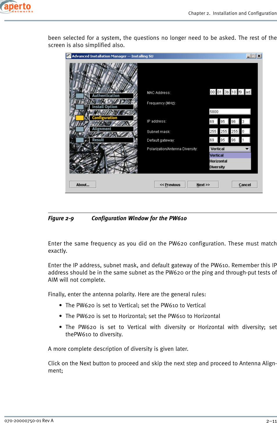 2–11070-20000750-01 Rev AChapter 2.  Installation and Configurationbeen selected for a system, the questions no longer need to be asked. The rest of thescreen is also simplified also.Figure 2-9 Configuration Window for the PW610Enter the same frequency as you did on the PW620 configuration. These must matchexactly.Enter the IP address, subnet mask, and default gateway of the PW610. Remember this IPaddress should be in the same subnet as the PW620 or the ping and through-put tests ofAIM will not complete.Finally, enter the antenna polarity. Here are the general rules:• The PW620 is set to Vertical; set the PW610 to Vertical• The PW620 is set to Horizontal; set the PW610 to Horizontal• The PW620 is set to Vertical with diversity or Horizontal with diversity; setthePW610 to diversity.A more complete description of diversity is given later.Click on the Next button to proceed and skip the next step and proceed to Antenna Align-ment;