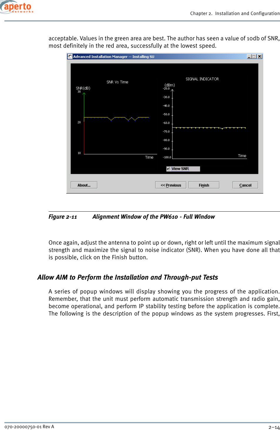 Chapter 2.  Installation and Configuration2–14070-20000750-01 Rev Aacceptable. Values in the green area are best. The author has seen a value of 10db of SNR,most definitely in the red area, successfully at the lowest speed.Figure 2-11 Alignment Window of the PW610 - Full WindowOnce again, adjust the antenna to point up or down, right or left until the maximum signalstrength and maximize the signal to noise indicator (SNR). When you have done all thatis possible, click on the Finish button.Allow AIM to Perform the Installation and Through-put TestsA series of popup windows will display showing you the progress of the application.Remember, that the unit must perform automatic transmission strength and radio gain,become operational, and perform IP stability testing before the application is complete.The following is the description of the popup windows as the system progresses. First,