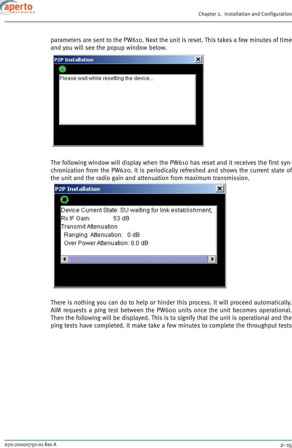 2–15070-20000750-01 Rev AChapter 2.  Installation and Configurationparameters are sent to the PW610. Next the unit is reset. This takes a few minutes of timeand you will see the popup window below.The following window will display when the PW610 has reset and it receives the first syn-chronization from the PW620. It is periodically refreshed and shows the current state ofthe unit and the radio gain and attenuation from maximum transmission.There is nothing you can do to help or hinder this process. It will proceed automatically.AIM requests a ping test between the PW600 units once the unit becomes operational.Then the following will be displayed. This is to signify that the unit is operational and theping tests have completed. It make take a few minutes to complete the throughput tests