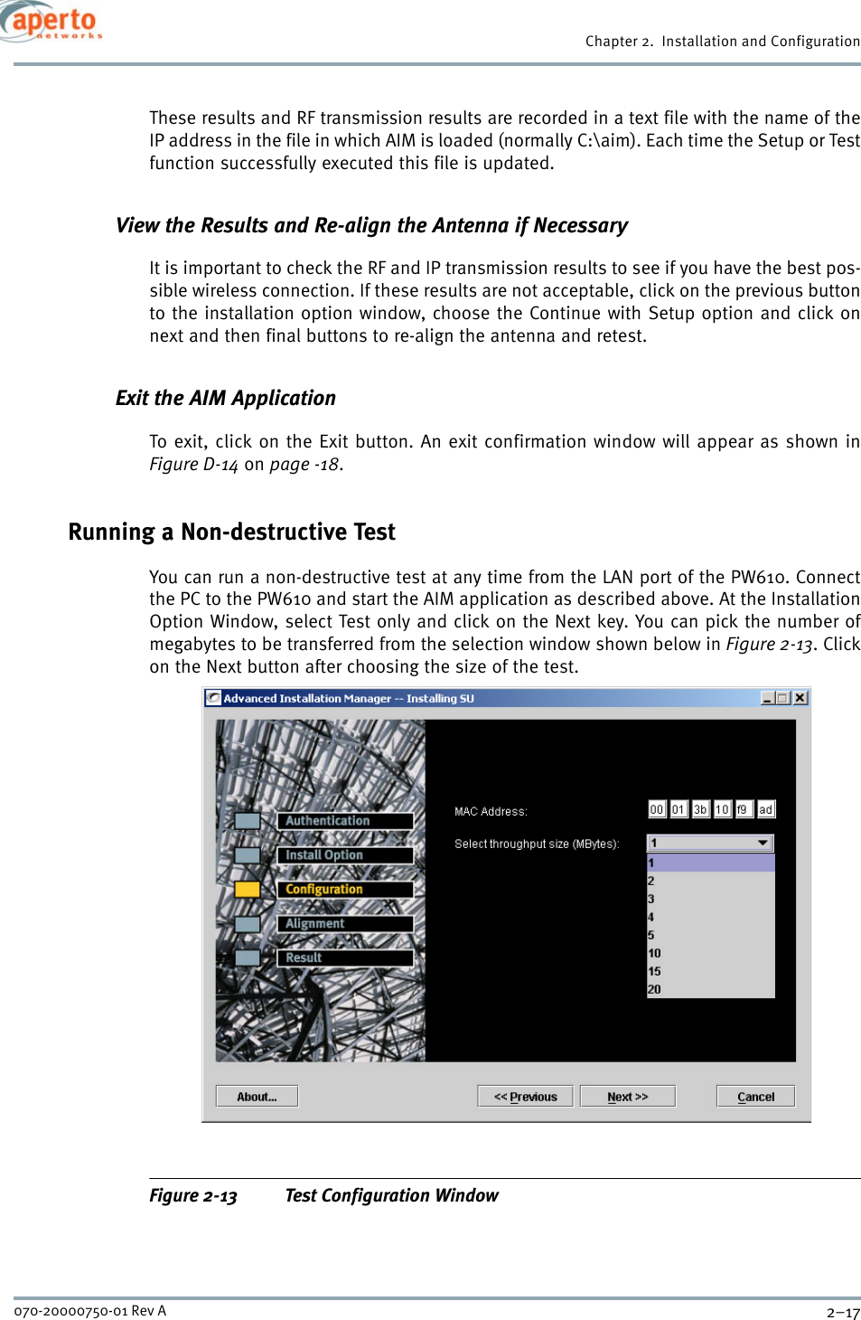 2–17070-20000750-01 Rev AChapter 2.  Installation and ConfigurationThese results and RF transmission results are recorded in a text file with the name of theIP address in the file in which AIM is loaded (normally C:\aim). Each time the Setup or Testfunction successfully executed this file is updated.View the Results and Re-align the Antenna if NecessaryIt is important to check the RF and IP transmission results to see if you have the best pos-sible wireless connection. If these results are not acceptable, click on the previous buttonto the installation option window, choose the Continue with Setup option and click onnext and then final buttons to re-align the antenna and retest.Exit the AIM ApplicationTo exit, click on the Exit button. An exit confirmation window will appear as shown inFigure D-14 on page -18.Running a Non-destructive TestYou can run a non-destructive test at any time from the LAN port of the PW610. Connectthe PC to the PW610 and start the AIM application as described above. At the InstallationOption Window, select Test only and click on the Next key. You can pick the number ofmegabytes to be transferred from the selection window shown below in Figure 2-13. Clickon the Next button after choosing the size of the test.Figure 2-13 Test Configuration Window