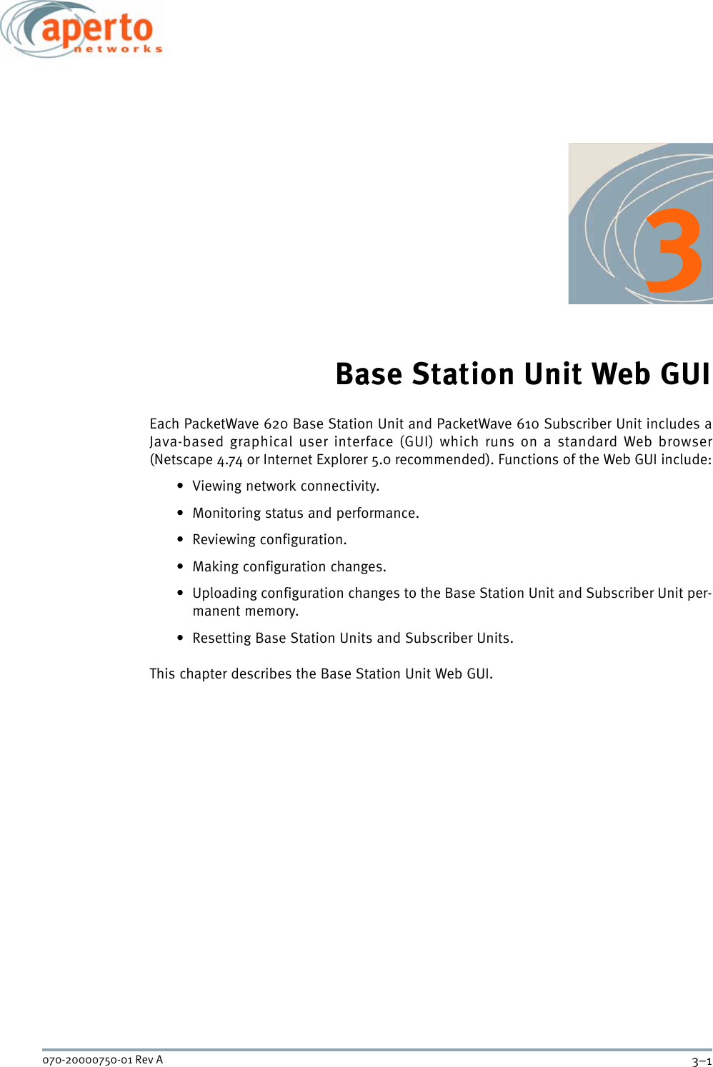 3–1070-20000750-01 Rev A3Base Station Unit Web GUIEach PacketWave 620 Base Station Unit and PacketWave 610 Subscriber Unit includes aJava-based graphical user interface (GUI) which runs on a standard Web browser(Netscape 4.74 or Internet Explorer 5.0 recommended). Functions of the Web GUI include:• Viewing network connectivity.• Monitoring status and performance.• Reviewing configuration.• Making configuration changes.• Uploading configuration changes to the Base Station Unit and Subscriber Unit per-manent memory.• Resetting Base Station Units and Subscriber Units.This chapter describes the Base Station Unit Web GUI. 