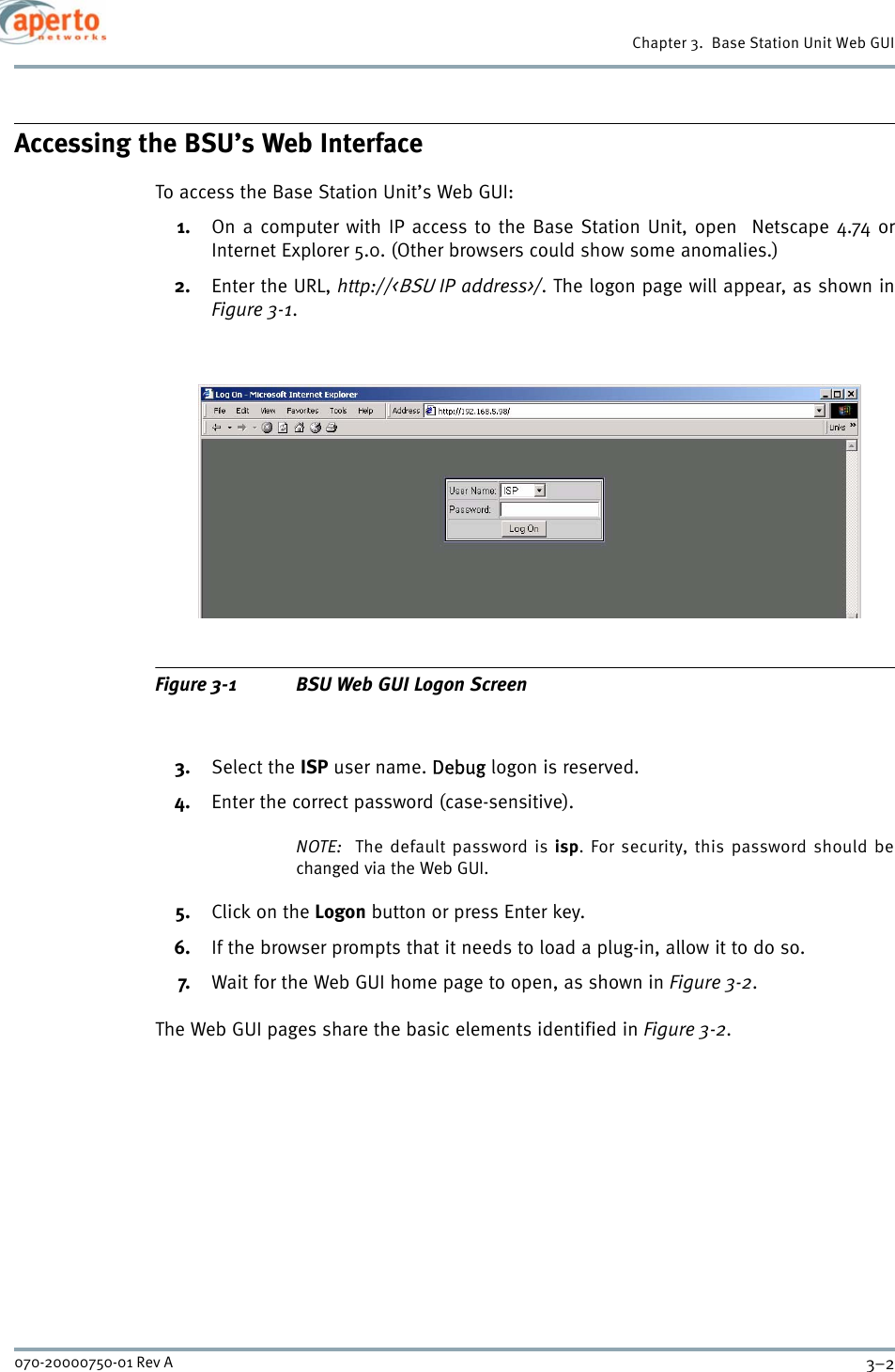 Chapter 3.  Base Station Unit Web GUI3–2070-20000750-01 Rev AAccessing the BSU’s Web InterfaceTo access the Base Station Unit’s Web GUI:1. On a computer with IP access to the Base Station Unit, open  Netscape 4.74 orInternet Explorer 5.0. (Other browsers could show some anomalies.)2. Enter the URL, http://&lt;BSU IP address&gt;/. The logon page will appear, as shown inFigure 3-1.Figure 3-1 BSU Web GUI Logon Screen3. Select the ISP user name. Debug logon is reserved.4. Enter the correct password (case-sensitive).NOTE:  The default password is isp. For security, this password should bechanged via the Web GUI.5. Click on the Logon button or press Enter key.6. If the browser prompts that it needs to load a plug-in, allow it to do so.7. Wait for the Web GUI home page to open, as shown in Figure 3-2.The Web GUI pages share the basic elements identified in Figure 3-2.