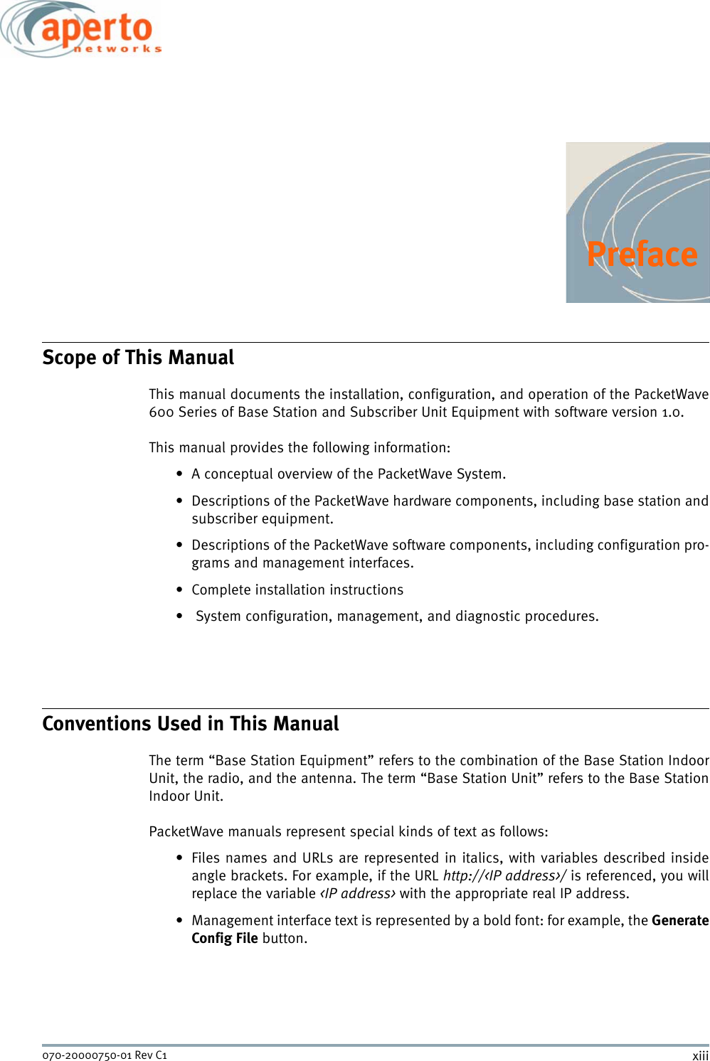 xiii070-20000750-01 Rev C1PrefaceScope of This ManualThis manual documents the installation, configuration, and operation of the PacketWave600 Series of Base Station and Subscriber Unit Equipment with software version 1.0. This manual provides the following information:• A conceptual overview of the PacketWave System.• Descriptions of the PacketWave hardware components, including base station andsubscriber equipment.• Descriptions of the PacketWave software components, including configuration pro-grams and management interfaces.• Complete installation instructions•  System configuration, management, and diagnostic procedures.Conventions Used in This ManualThe term “Base Station Equipment” refers to the combination of the Base Station IndoorUnit, the radio, and the antenna. The term “Base Station Unit” refers to the Base StationIndoor Unit.PacketWave manuals represent special kinds of text as follows:• Files names and URLs are represented in italics, with variables described insideangle brackets. For example, if the URL http://&lt;IP address&gt;/ is referenced, you willreplace the variable &lt;IP address&gt; with the appropriate real IP address.• Management interface text is represented by a bold font: for example, the GenerateConfig File button.